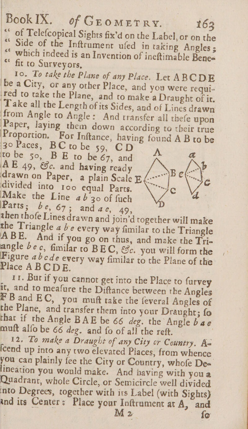 “ of Telefcopical Sights fix’d on the Label, or on the “ Side of the Inftrument ufed in taxing Angles; © which indeed is an Invention of ineftimable Benes “ fit to Surveyors, |, 10. To take the Plane of any Place. Let ABCDE be a City, or any other Place, and you were requi- red to take the Plane, and to make a Draught of it. Take all the Length of its Sides, and of Lines drawn from Angle to Angle: And transfer all thefe upon Paper, laying them down according to their true Proportion. For Inftance, having found A B to be 30 Paces, BC to be 59, CD A to be 50, BE to be 67, and AE 49, €c. and having ready \ ‘drawn on Paper, a plain Scale E divided into 100 equal Parts. ‘Make the Line ab 30 of fuch Parts; be, 67; anda Pay oF | then thofe Lines drawn and join’d together will make the Triangle a be every way familar to the Triangle ABE. And if you go on thus, and make the Tri- angle bec, fimilar to BEC, €. you will form the Figure abcde every way fimilar to the Plane of the Place ABCDE. j 11. But if you cannot get into the Place to furvey it, and to meafure the Diftance between the Angles Band EC, you muft take the feveral Angles of the Plane, and transfer them into your Draught; fo that if the Angle BAE be 66 deg. the Angle bae muft alfo be 66 deg. and fo of a!l the reft. 4 . 12. To make a Draught of any City or Country, A Icend up into any two elevated Places, from whence. you can plainly fee the City or Country, whofe De= lineation you would make. And having with youa Quadrant, whole Circle, or Semicircle well divided. into Degrees, together with its Label (with Sights) and its Center: Place your Inftrument at A, and