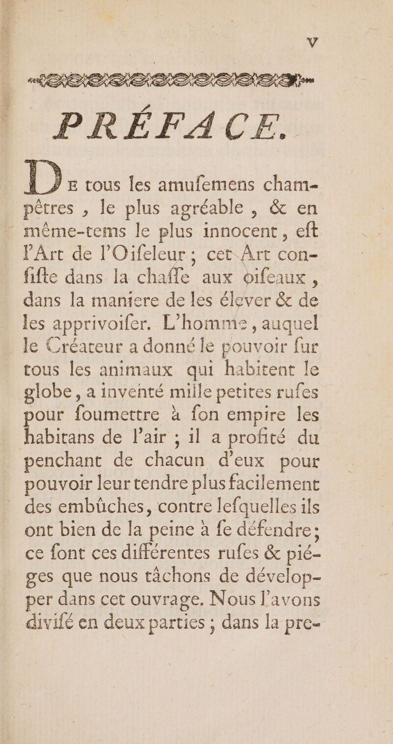 PRÉFACE. D E tous les amufemens cham- pétres , le plus agréable , &amp; en même-tems le plus innocent, eft l'Art de l’Oifeleur; cet Art con- fifte dans la chaffe aux oifeaux ; dans la maniere de les élever &amp; de les apprivoifer. L'homme, auquel le Créareur a donné le pouvoir fur tous les animaux qui habitent Je globe, a inventé mille petites rufes our foumettre à fon empire les ris de Pair ; il a profité du pouvoir leur tendre plus facilement des embüches, contre lefquelles ils ont bien de la peine à fe défendre; ce font ces différentes rufes &amp; &amp; pié- ges que nous tàchons de dévelop- per dans cet ouvrage. Nous l'avons Ho divifé en deux parties ; dans la pre-