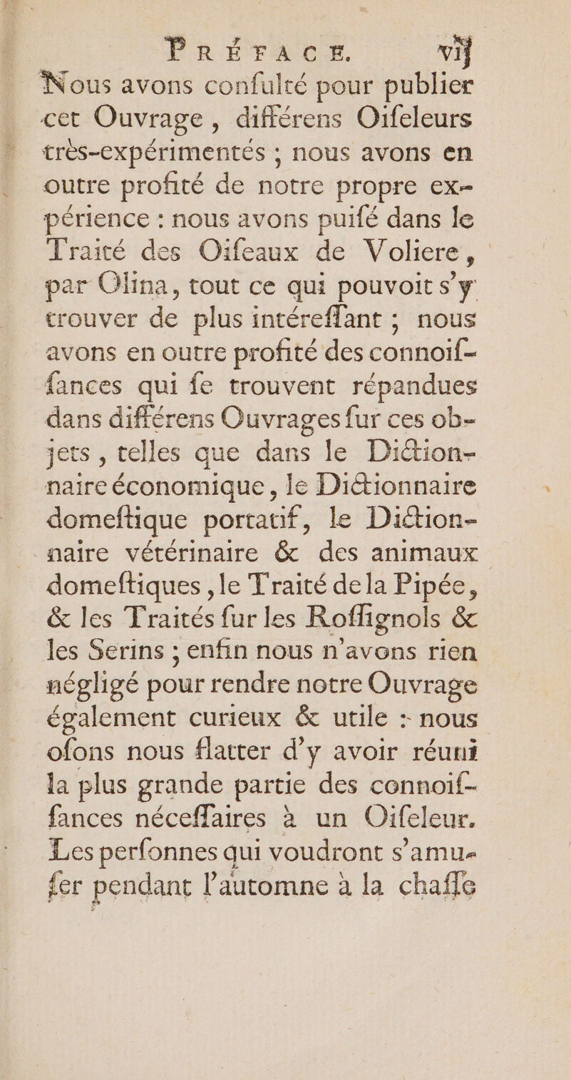 PRÉFACE. vi Nous avons confulté pour publier cet Ouvrage, différens Oifeleurs très-cxpérimentés ; nous avons en outre profité de notre propre ex- périence : nous avons puifé dans le Traité des Oifeaux de Voliere, par Olina, tout ce qui pouvoit s’y trouver de plus intéreflant ; nous avons en outre profité des connoif- fances qui fe trouvent répandues dans différens Ouvrages fur ces ob- jets , telles que dans le Diction- naire économique , le Dictionnaire domeftique portatif, le Diction- naire vétérinaire & des animaux domeftiques , le Traité dela Pipée, & les Traités fur les Roffignols & les Serins ; enfin nous n'avons rien négligé pour rendre notre Ouvrage également curieux & utile : nous ofons nous flatter d’y avoir réuni la plus grande partie des connoif- fances néceffaires à un Uifeleur. Les perfonnes qui voudront s'amue {er pendant l'automne à la chaffe