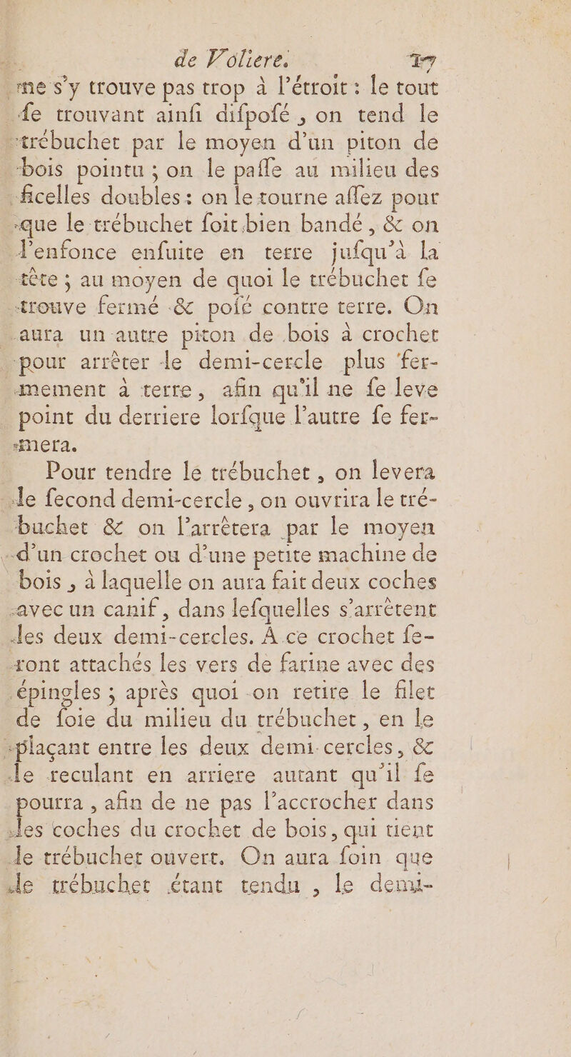 me s’y trouve pas trop à l’étroit : le tout «fe trouvant ainfi difpofé , on tend le “trébuchet par le moyen d’un piton de ‘bois pointu ; on le paffe au milieu des “ficelles doubles: on le tourne affez pour «que le trébuchet foit.bien bandé , & on Venfonce enfuite en terre jufqu’à la tête ; au moyen de quoi le trébuchet fe trouve fermé «& polé contre terre. On aura un autre piton de bois à crochet pour arrêter le demi-cercle plus ‘fer- amement à terre, afin qu'il ne fe leve point du derriere lorfque l’autre fe fer- rimMera. Pour tendre le trébuchet , on levera «le fecond demi-cercle , on ouvrira le tré- buchet & on l’arrêtera par le moyen d’un crochet ou d’une petite machine de bois , à laquelle on aura fait deux coches «avec un canif , dans lefquelles s’arrétent «les deux demi-cercles. À ce crochet fe- ont attachés les vers de farine avec des ‘épingles ; après quoi on retire le filet de foie du milieu du trébuchet, en le splaçant entre les deux demi cercles, & le reculant en arriere autant qu'il fe pourra , afin de ne pas l’accrocher dans “les coches du crochet de bois, qui tent Je trébuchet ouvert. On aura foin que le trébuchet étant tendu , le denu-