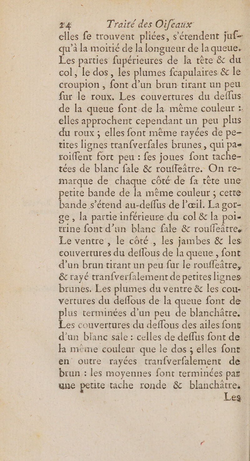 elles fe trouvent pliées, s'étendent juf- qu'a la moitié de la longueur de la queue. Les parties fupérieures de la tête &amp; du col, le dos, les plumes fcapulaires &amp; le croupion , font d’un brun tirant un peu fur le roux. Les couvertures du deflus. de la queue font de la mème couleur :. elles approchent cependant un peu plus du roux ; elles font mème rayées de pe- tites lignes tranfverfales brunes, qui pae roiffent fort peu : fes joues font tache- tées de blanc fale &amp; rouffeatre. On re- marque de chaque côté de fa tête une petite bande de la même couleur ; cette bande s'étend au-deffus de Pœil. La gor- ge, la partie inférieure du col &amp; la poi- trine font d’un blanc fale &amp; roufleatre. Le ventre , le côté , les jambes &amp; les couvertures du deffous de la queue, font d’un brun tirant un peu fur le rouffeàtre, &amp; rayé tranfverfalement de petites lignes brunes. Les plumes du ventre &amp; les cou- vertures du deffous de la queue font de plus terminées d’un peu de blanchatre. Les couvertures du deffous des ailes font d'un blanc sale : celles de deflus font de la mème couleur que le dos ; elles font en outre rayées tranfverfalement de brun : les moyennes font terminées pas une petite tache ronde &amp; RS ES