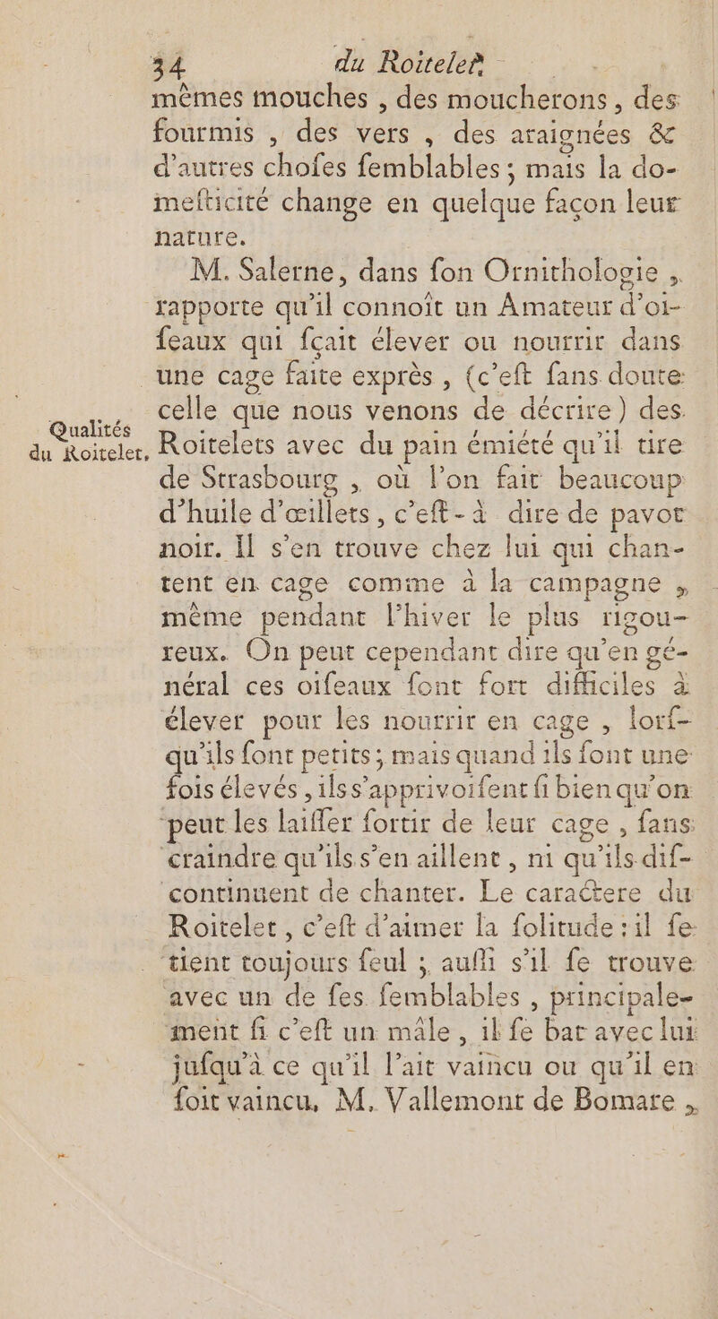 mèmes mouches , des moucherons, des fourmis , des vers , des araignées & d’autres chofes femblables ; mais la do- mefticité change en quelque facon leur nature, M. Salerne, dans fon Ornithologie ,. rapporte qu'il connoît un Amateur d’oi- eaux qui fçait élever ou nourrit dans Qualités du Roitelet, celle que nous venons de décrire) des. Roitelets avec du pain émiété qu'il tire e Strasbourg , où l’on fait beaucoup d’huile d’œillets, c’eft-à dire de pavor noir. Il s'en trouve chez lui qui chan- tent en cage comme à la campagne , mème pendant l'hiver le plus rigou- reux. On peut cependant dire qu’en gé- néral ces oifeaux font fort difficiles à élever pour les nourrir en cage , lorf- qu'ils font petits; mais quand ils font une fois élevés ,1lss’apprivoifent fi bien qu'on D Roitelet, c’eft d'aimer la folitude ; il fe: avec un de fes femblables , principale- jufqu’à ce qu'il lait vaincu ou qu'il en foit vaincu, M, Vallemont de Bomare ,,