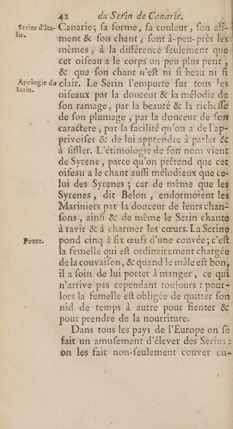 Serins d'Ita- Canarie; fa forme, fa couleur , fon ali. le. ment &amp; fon chant ; font à-pe u- près les mêmes ; à la différencé feulement que: cet oifeau a le corps un peu pi us petit, &amp; que fon chant net ni fi beau ni fi Apologie di clair. Le Serin l’emporté fur tous les Serin. oifeaux par la douceur &amp; la mélodie de fon ramage, par la beauté &amp; la ricl helle de fon plumage ; par la douceur de for caractere ; par la facie qu'on a de l'ape privoifer &amp; dé lai apprendre è parler &lt;e à filer. L’ étimologie d de fon noin vient de Syrene, parce qu on prétend que cet oifeaua le chant'auffi mélodieux que ce- Jui des Syrenes ; car de même que les Syrenes, dit Belon ; endormotent les Mariniers Da la douceur de feurs chan? fons s ainfi &amp; de même le Serin chanté à ravit &amp; à charter les cœurs. La Serine Ponte. pond si À fix œufs d’une couvée; c’eft la femelle quis eft ordinairement chargée de la couvaifon, &amp; quand le mâle eft bon, il a foin de lui porter à manger, ce qui n'attive pas cependant toujours: 1 pour= lors la femelle eft obligée de quitter fon i nid de temps à autre pour fenter &amp; _ pour prendre de la nourriture. Dans tous les pays de l’Europe on fe fait un amufement d’élever des Serins : on les fait non-feulement couver en