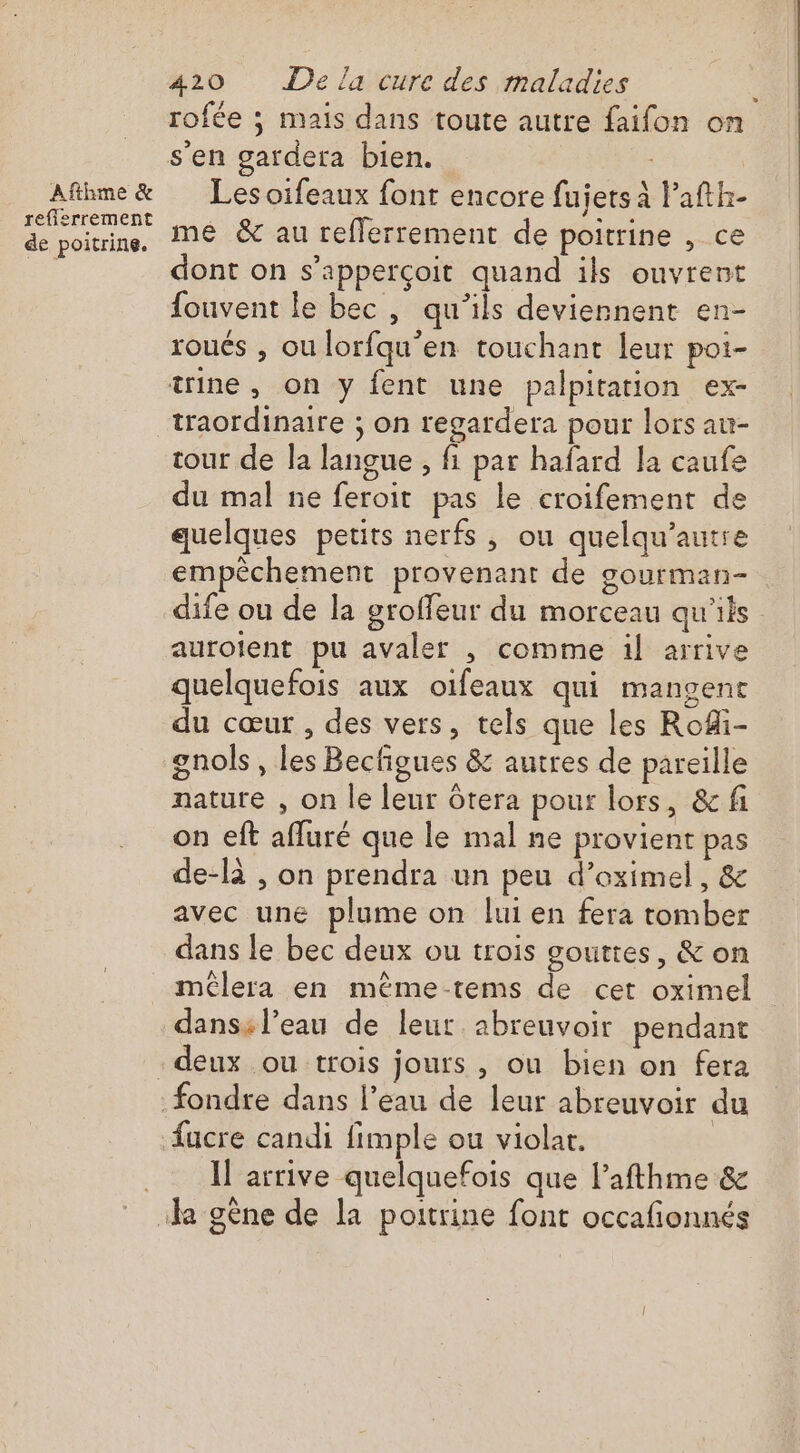 Afthme &amp; refierrement de poitrine. 420 Dela cure des maladies s'en gardera bien. : Les oïfeaux font encore fujers à l’afth- me &amp; au reflerrement de poitrine , ce dont on s’apperçoit quand ils ouvrent fouvent le bec, qu’ils deviennent en- roués , ou lorfqu'en touchant leur poi- trine, on y fent une palpitation ex- tour de la langue , fi par hafard la caufe du mal ne feroit pas le croifement de quelques petits nerfs, ou quelqu’autre empêchement provenant de gourman- aurolent pu avaler , comme il arrive quelquefois aux oifeaux qui mangent du cœur , des vers, tels que les Rofi- gnols , les Becfigues &amp; autres de pareille nature , on le leur òtera pour lors, &amp; fi on eft afluré que le mal ne provient pas de-là , on prendra un peu d’oximel, &amp; avec une plume on lui en fera tomber dans le bec deux ou trois goutres, &amp; on dans: l’eau de leur. abreuvoir pendant fucre candi fimple ou violat. Il arrive quelquefois que Pafthme &amp;