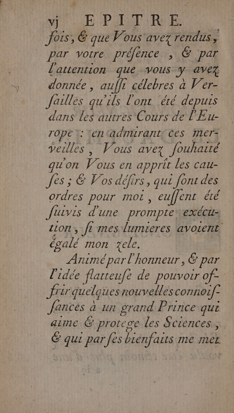 vj EPITRE par votre préfence , @ par l'attention que vous J ave donnée , auffi célebres à Ver- failles qu'ils l'ont ‘été depuis dans les autres Cours de l'Eu- Zope \: tentädrmurant: Ces mer- veille, Vous avez fouhaité gu'on V' ous en apprit les cau- fes ; &amp; Vos défrrs, que font des | ordres pour mot , euffent été Juvis d'une prompte: exécti- ciont, t mes lumieres avoient Éalé mon zele. Animé par l'honneur, 6 par l'idée flarteufe de Po OIB UE 4! frar quel, ques nouvelles connoLf- Jances à a un grand Prince qui aime G protege les Sctences., ë a par Jés iénfais me PV