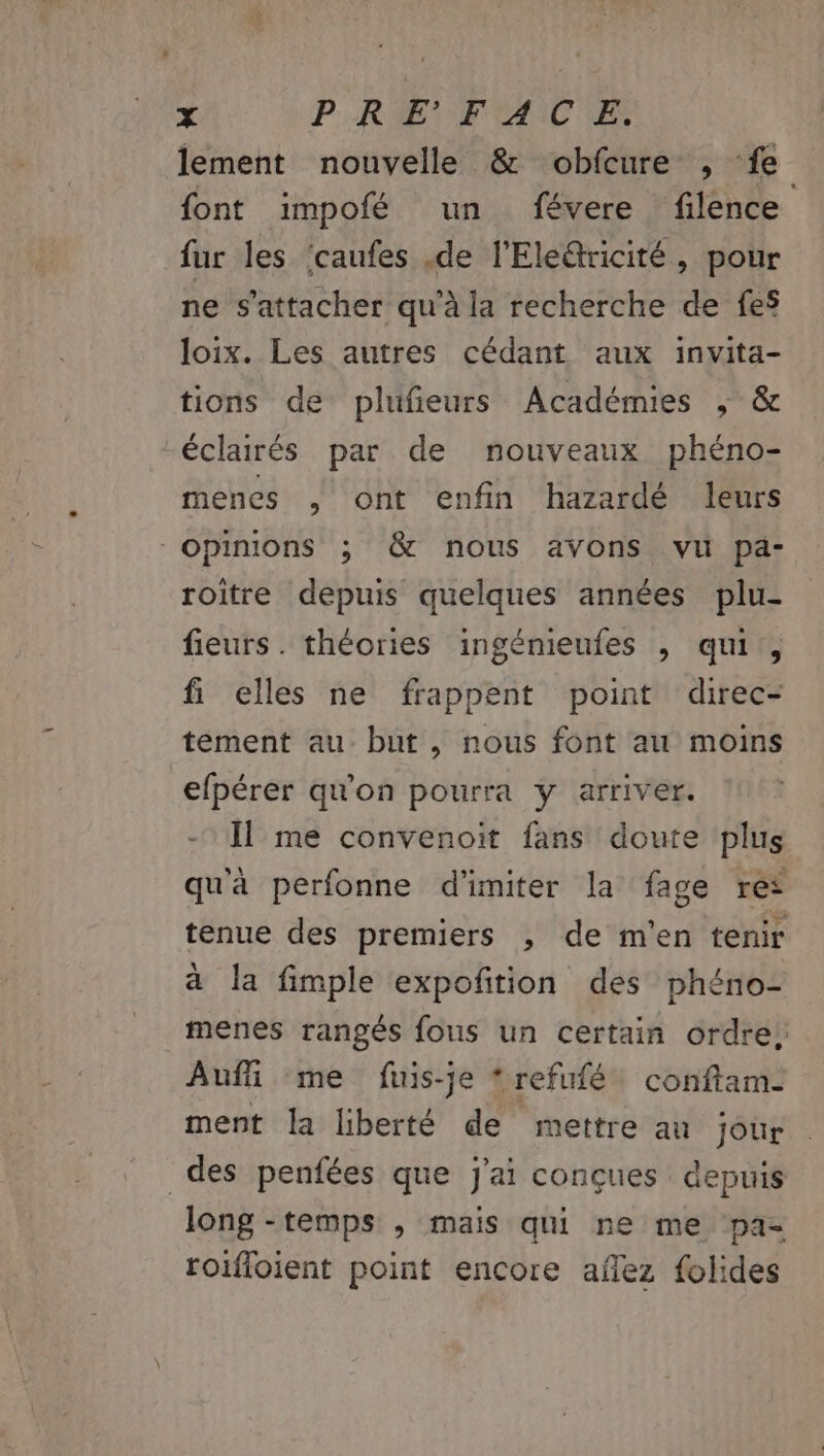 x P RIETF AI ES lement nouvelle &amp; obfeure , ‘fe font impofé un févere filence fur les ‘caufes .de l'Ele@ricité, pour ne s'attacher qu’à la recherche de fes loix. Les autres cédant aux invita- tions de plufieurs Académies ; &amp; éclairés par de nouveaux phéno- menes , ont enfin hazardé leurs “opinions ; &amp; nous avons vu pa- roître depuis quelques années plu- fieurs. théories ingénieufes ; qu, fi elles ne frappent point direc- tement au but , nous font au moins efpérer qu'on pourra y arriver. Il me convenoit fans doute plus qu'à perfonne d'imiter la fage rés tenue des premiers , de m'en tenir a la fimple expofñition des phéno- menes rangés fous un certain ordre, Auffñi me fuis-je *refufé conftam- ment la liberté de mettre au jour des penfées que j'ai conçues depuis long -temps , mais qui ne me pa- roifloient point encore aflez folides