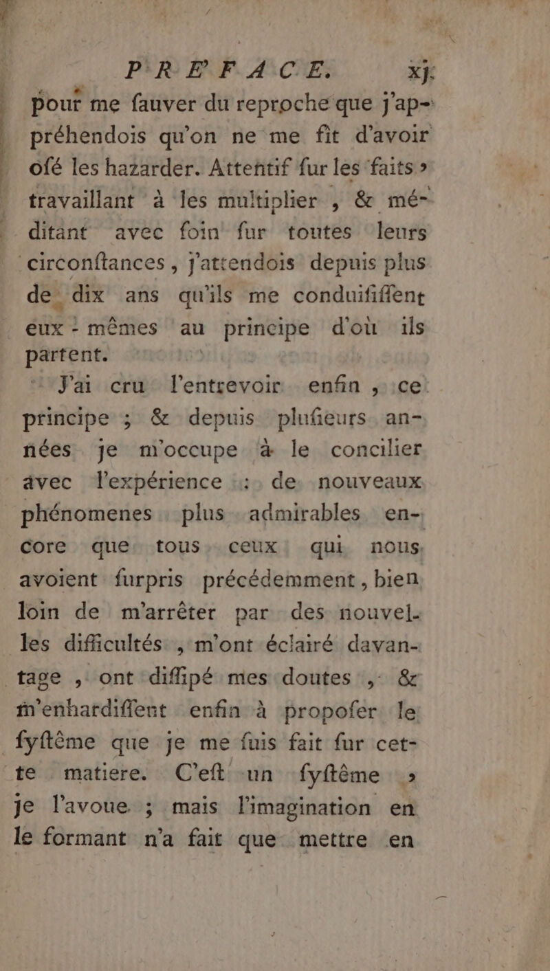 Sn à PR EN F. ASCNE: x}: Pouf me fauver du reproche que j'ap= préhendois qu'on ne me fit d'avoir ofé les hazarder. Attenñtif fur les ‘faits » travaillant à les multiplier , &amp; mé- ditant avec foin fur toutes leurs p | de. dix ans qu'ils me conduififient eux - mêmes au principe dou ils partent. | J'ai cru l'entrevoir enfin , ce: principe ; &amp; depuis plufeurs an- nées je moccupe à le concilier avec l'expérience ::. de. nouveaux phénomenes : plus admirables en- core que tous, ceux. qui nous, avoient furpris précédemment , bien loin de m'arrêter par des nouvel. les difficultés , m'ont éclairé davan- M'enhardiflent enfin à propofer le: fyflême que je me fuis fait fur cet- te matiere. C'eft un fyftême » je l'avoue ; mais l'imagination en le formant n'a fait que mettre en