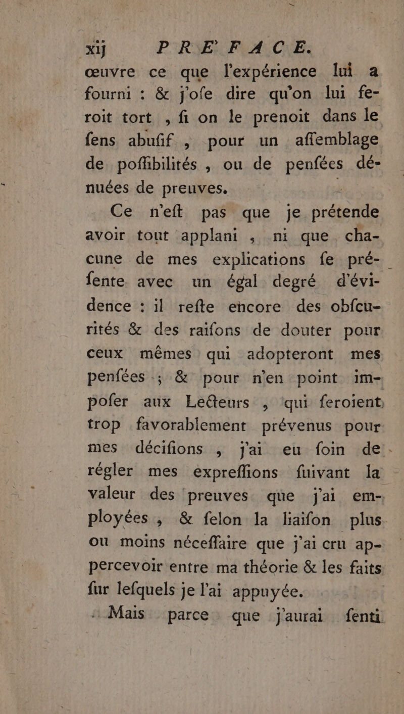 xij PRE FACE. œuvre ce que l'expérience lui a fourni : &amp; j'ofe dire qu'on lui fe- roit tort , fi on le prenoit dans le fens abufñif , pour un affemblage de pofhbilités , ou de penfées dé- nuées de preuves. k Ce n'eft pas que je prétende avoir tout applani , ni que cha- cune de mes explications fe pré- fente avec un égal degré d'évi- dence : il refte encore des obfcu- rités &amp; des raïfons de douter pour ceux mêmes qui adopteront mes penfées .; &amp; pour n'en point im- pofer aux Leëteurs , qui feroient trop favorablement prévenus pour mes décifions ; j'ai eu foin de:. régler mes expreflions fuivant la valeur des ‘preuves que j'ai em- ployées ; &amp; felon la liaifon plus. ou moins néceflaire que j'ai cru ap- percevoir entre ma théorie &amp; les faits fur lefquels je l'ai appuyée. Mais parce que j'aurai fenti