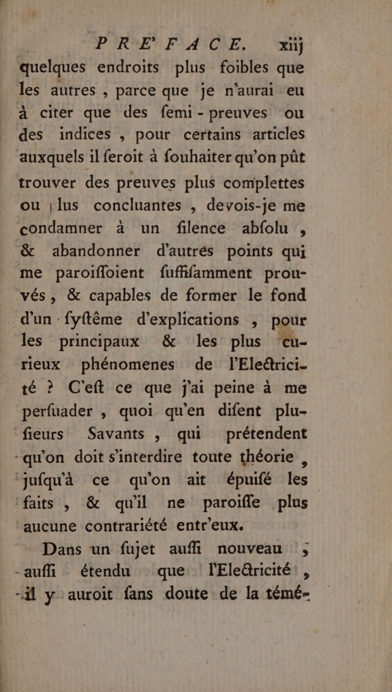 … dom tés PRE FACE. xij quelques endroits plus foibles que les autres , parce que je n'aurai eu à citer que des femi- preuves ‘ou des indices , pour certains articles trouver des preuves plus complettes ou |lus concluantes , devois-je me condamner à un filence abfolu , &amp; abandonner d’autrés points qui me paroifloient fuffifamment prou- vés, &amp; capables de former le fond d'un -fyftême d'explications , pour les principaux &amp; les plus eu- rieux phénomenes de l’'Ele@rici- té ? C'eft ce que j'ai peine à me perfuader , quoi qu'en difent plu- fieurs Savants , qui prétendent -qu'on doit s'interdire toute théorie , jufqu'à ce qu'on ait épuifé les faits , &amp; quil ne paroifle plus aucune contrariété entr'eux. Dans un fujet aufl nouveau ; -aufli étendu que lEleâricité:, -il y auroit fans doute de la témé-
