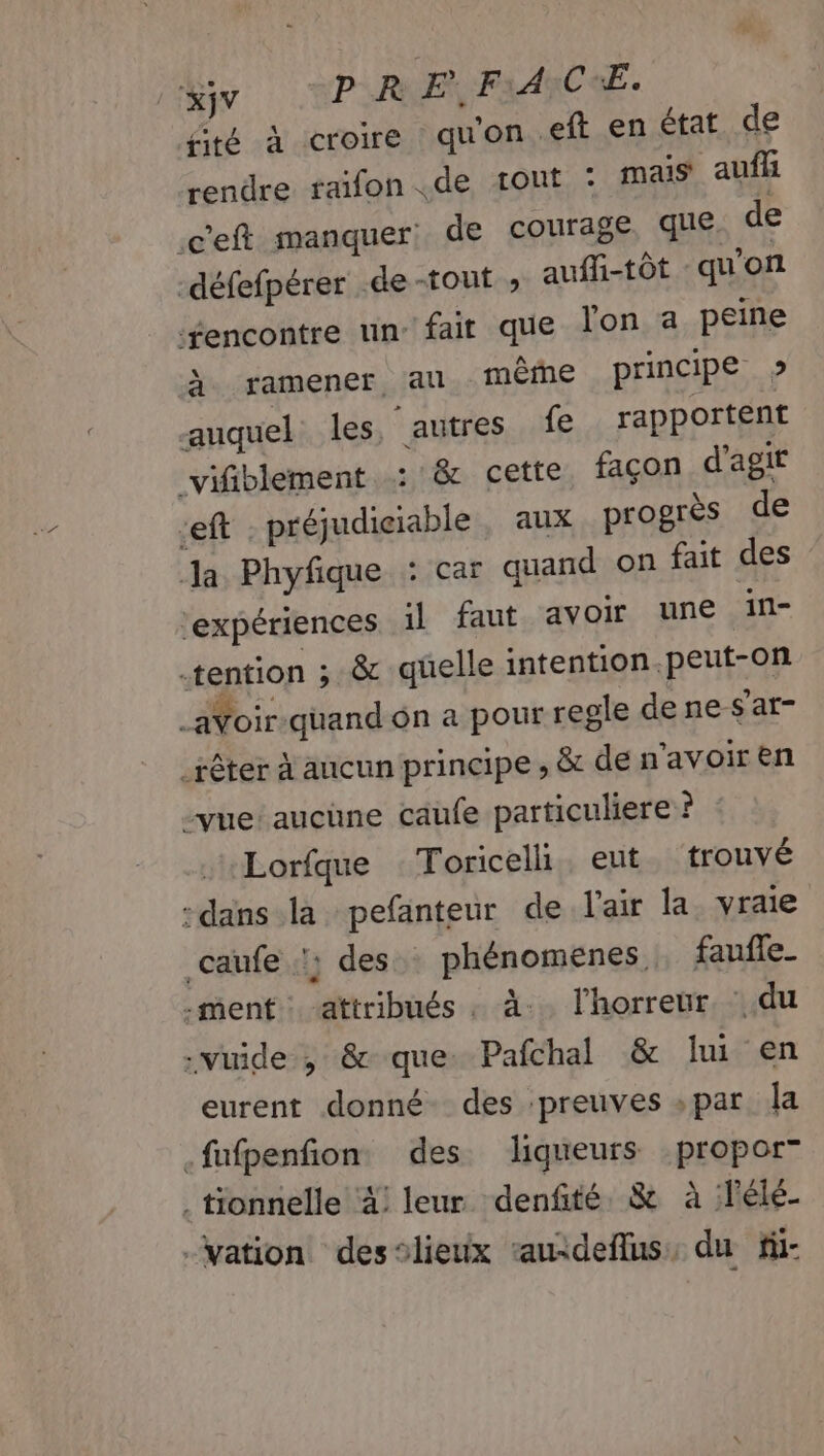 XjV PR E. F:A:C:E. fité à croire qu’ on .eft en état de rendre raifon de tout : mais aufli .c'eft manquer: de courage. que de -défefpérer de-tout ; auffi-tôt - qu'on ‘fencontre un fait que lon a peine À ramener au même principe » auquel les ‘autres fe rapportent vifiblement : &amp; cette façon d'agir Left préjudiciable , aux progrès de Ja Phyfique : car quand on fait des ‘expériences il faut avoir une in- -tention ; &amp; quelle intention. pEuf:AR _aVoir-quand on a pour regle denes'at- _rêter à aucun principe , &amp; de n avoir en vue aucüne caufe particuliere ? Lorfque Toricelh ent trouvé dans la pefanteur de l'air la vraie caufe :; des phénomenes faufe_ ment attribués. à. l'horreur. du .vuide , &amp; que Pafchal &amp; lui en eurent donné des ‘preuves » par la .fufpenfion des liqueurs :propor” . tionnelle 4! leur denfité &amp; à lélé- ation desslieux “auideflus, du fi-