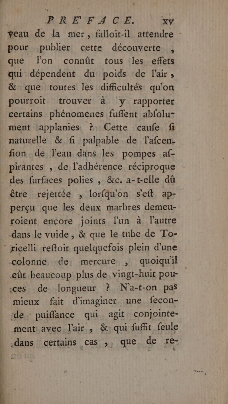 ÿeanu de la mer, falloit-il attendre : pour publier cette découverte , que lon connût tous les effets qui dépendent du poids de l'air; &amp; que toutes les difficultés qu'on pourroit trouver à y rapporter certains phénomenes fuflent abfolu- ment ‘applanies ?: Cette caufe fi naturelle &amp; fi palpable de lafcen. fion de l'eau dans les pompes af- pirantes , de l’'adhérence réciproque des furfaces polies , &amp;c. a-t-elle dû être rejettée , lorfqu'on s'eft ap- perçu que les deux marbres demeu- roient ençore joints l'un à l'autre -dans le vuide , &amp; que le tube de To- # ricelli reftoit quelquefois plein d’une colonne de mercure , quoiqu'il