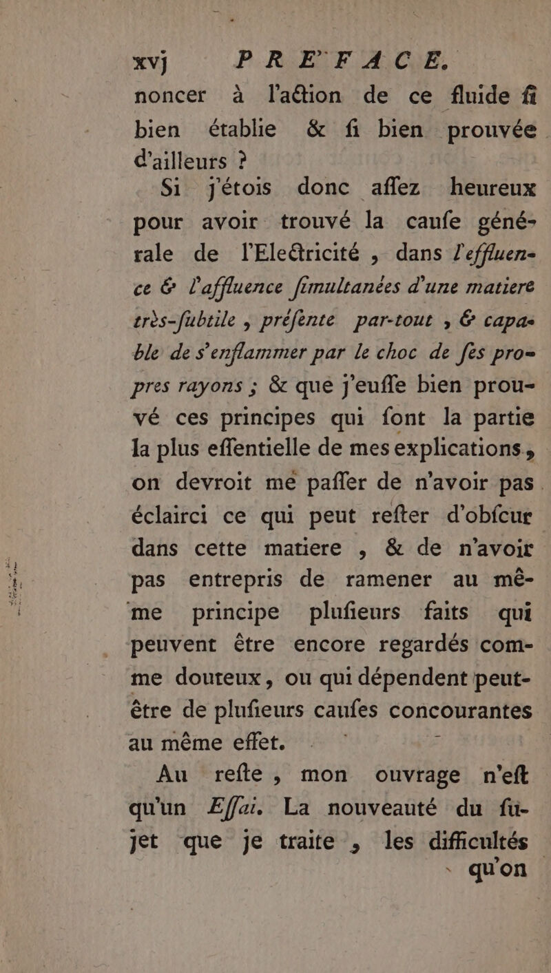 XV] PR EF A,CYE, noncer à l'aétion de ce fluide fi bien établie &amp; fi bien prouvée d'ailleurs ? Si Jjétois donc aflez heureux pour avoir trouvé la caufe géné- tale de lEleëtricité , dans l'effluen- ce &amp; l'affluence fimultanées d'une matiere très-fubtile , préfente par-tout , 6 capas ble de s’enflammer par le choc de [es pro= pres rayons ; &amp; que j'eufle bien prou- vé ces principes qui font la partie la plus effentielle de mes explications, on devroit me pañler de n'avoir pas. éclairci ce qui peut refter d’obfcur dans cette matiere ,; &amp; de n'avoir pas entrepris de ramener au mê- peuvent être encore regardés com- me douteux, ou qui dépendent peut- être de plufeurs caufes concourantes au même effet. z Au refte, mon ouvrage n'eft qu'un ÆEffai. La nouveauté du fü- Jet que je traite , les difcultés qu'on