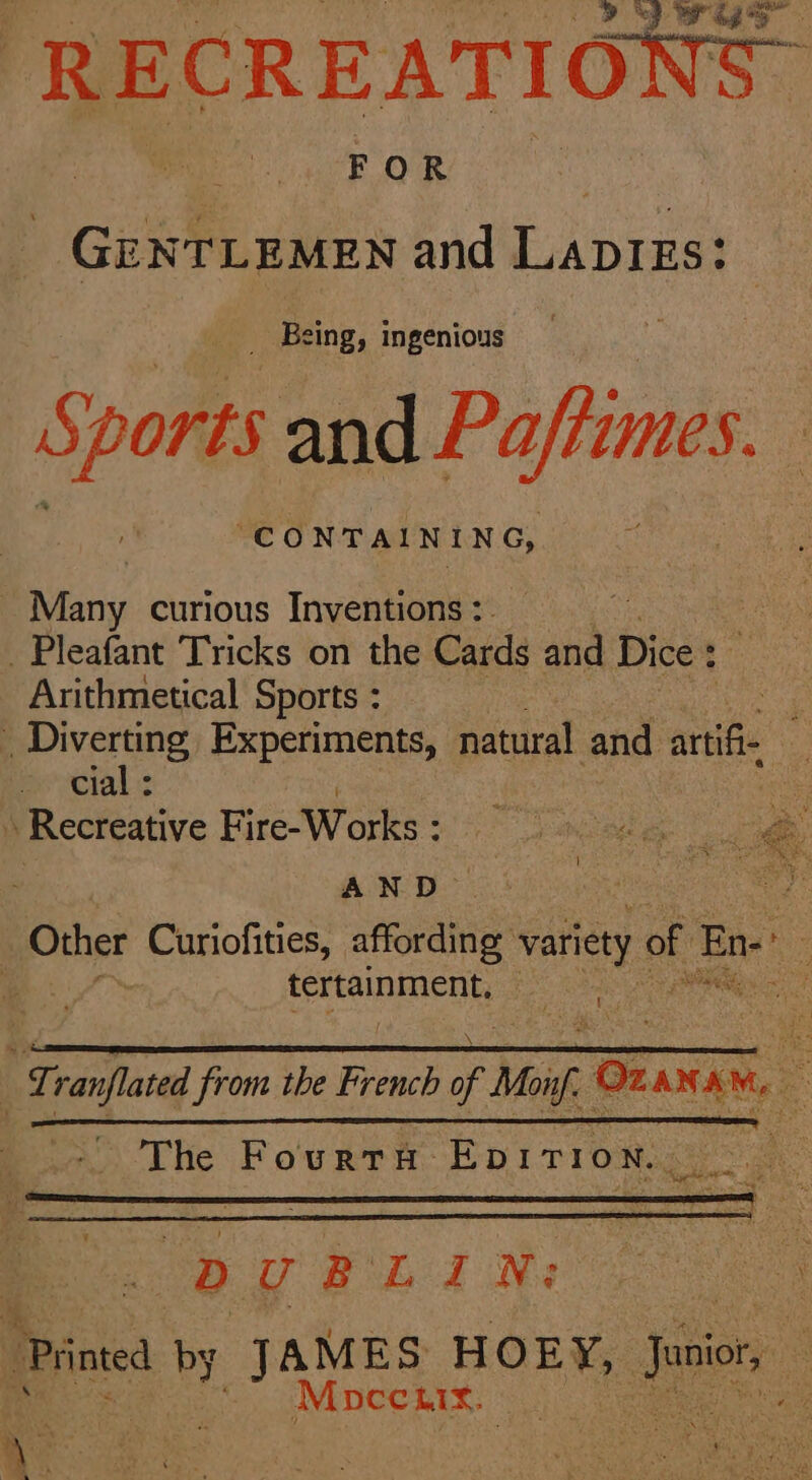 RECREATIONS. FOR GENTLEMEN and Lapigs: _ Being, ingenious S; Sports and Paftimes “CONTAINING, Many curious Inventions: . Pleafant Tricks on the Cards id Dice : Arithmetical Sports : _ Diverting Experiments, natural and ange cial : ‘ ee » Recreative Fire-Works : a ee à ~ AND | 8 Other Curiofities, affording variety of En : | tertainment. | hee * Tranflated from the French of Mug Oz ANAM 20 re A ee The Founrh EDirroN et DUBLIN: | Printed by J AMES HOEY, Jeon: à Mpccux. tee