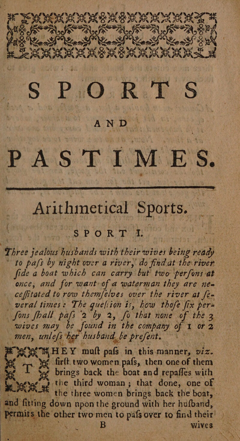 FCO RIOOORD pad orale ale ae § PORTS AND. rues Arithmetical Sports. à SPORT 1. once, and for want of a waterman they are nee ce ffi as to row themfelves over the river at Je= | veral times: The queliion is, how thofe fi fix pers wives may men, unlefs her | ‘husband. L_be present. ae FOXHHEY mutt tals in. this manner, v/z. x T - firtt. two women pafs, then one of them à brings back the boat and repaffes with f Le Dose fi the ‘third woman ; that done, one of | and fitting down npon the ground with her hufband, ES