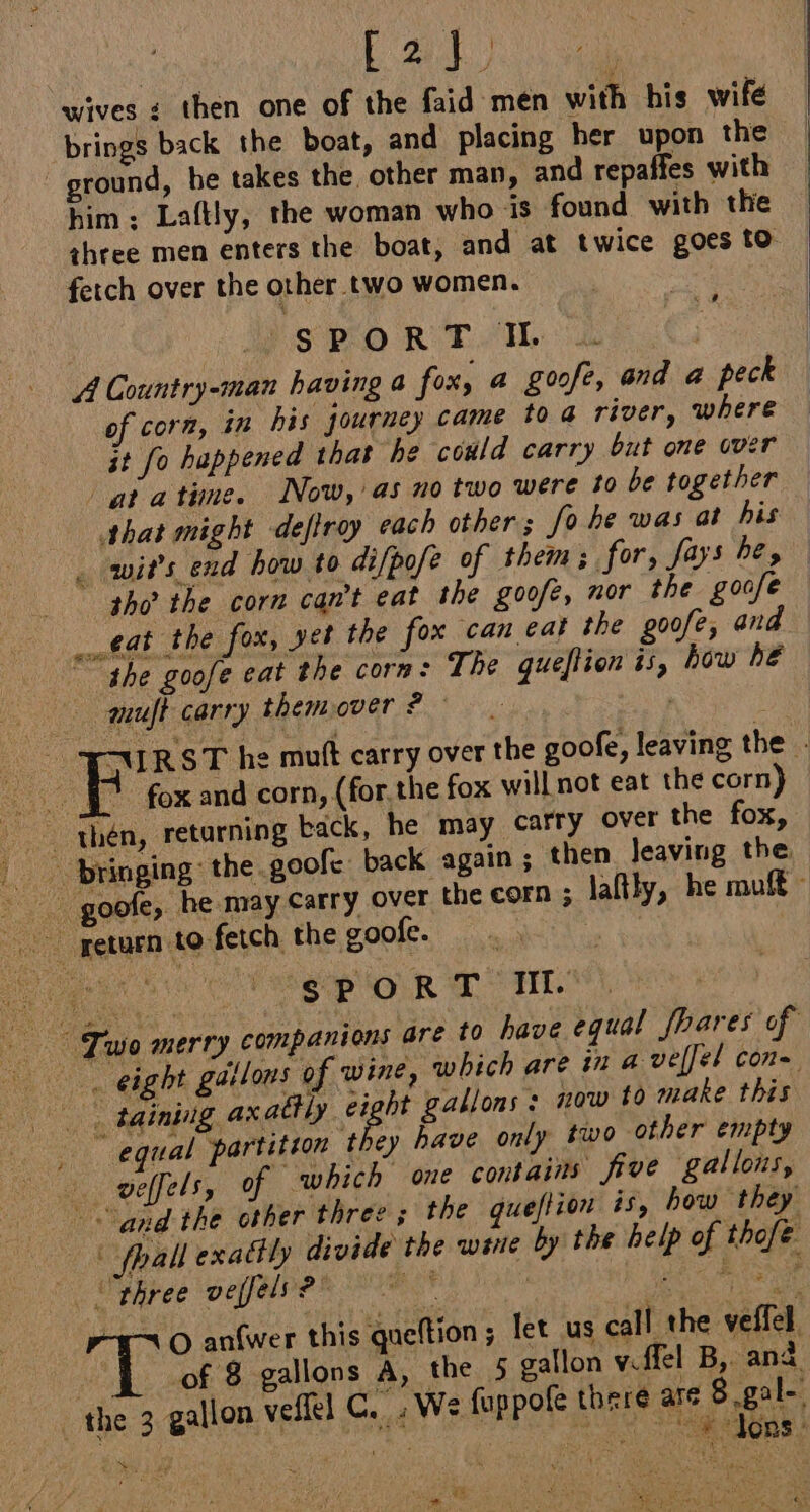 us E2) | wives ¢ then one of the faid men with his wife brings back the boat, and placing her upon the ground, be takes the other man, and repaffes with him; Laftly, the woman who is found with the three men enters the boat, and at twice goes to fetch over the other two women. | SPORT IL .. A Country-man having a fox, a goofe, and a peck of corn, in his journey came 10 4 river, where jt fo happened that he could carry but one over atatine. Now, as no two were to be together that might dejtroy each others fo he was at his _ wit’s end how to difpofe of them; for, fays be, | “tho? the corn can’t eat the goofe, nor the goofe eat the fox, yet the fox can eat the goofe, and the goofe eat the corm: The queftion is, how he auult carry themover ? FURST he mutt carry over the goofe, leaving the - ! F fox and corn, (for.the fox will not eat the corn) . thén, returning back, he may carry over the fox, bringing: the goofe back again; then leaving the, _goofe, he may Carry over the corn ; laftly, he muff x 9 ie COM OR Le TL. © Two merry companions are to have equal Jhares of eight gallons of wine, which are iz a vellel con Boe tainiig axatly eight gallons: now 10 make this equal partition they have only two other empty veffels, 0 “which one contains five gallons, and the other three the queflion is, how they ( fhall exactly divide the wine by the help of thofe Phree veffels? = * . HR + O anfwer this queftion; let us call the veffel L__ of 8 gallons A, the 5 gallon v.ffel B, and “the 3 gallon veffel C. ; We fuppofe there aye se Se ae a $ PRE A eee  ; ey used PM