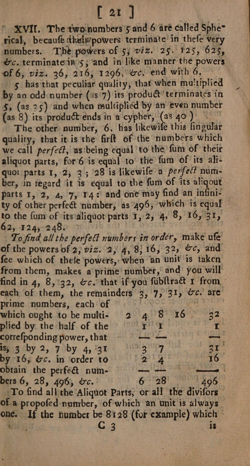 XVII. The twoinumbers 5 and 6 are called Sphe~ rical, becaufe sibels/powers terminate’ in thefe very numbers. The powers of 5; viz. 25. 125, 625, oc. terminate ins; ‘and in like manner the powers of 6, viz. 36, 216, 1296, rc. end with 6. 5 hastbat peculiar quality, that when multiplied by an odd: number (4s 7) its product terminates in 5, (as 25) and when multiplied by an even number (as 8) its produét ends in a cypher, (a8 40) The other number, 6, has likewife this fingular quality, that itis the firft of the numbers which we call perfect, as'being equal to’ the fum of their aliquot parts, for 6 is equal to’ the fum of its ali: quot parts 1,2, 3; 28 is likewife a perfec? num- ber, in regard it is equal to the fum of its aliqout parts 1, 2, 4, 7, 14: and one may find an infini: | ty of other perfeét number, as 496, which is equal — to the fum of itsialiquot parts 1,2, 4, 8, 16, 31, 62, 124, 248: : ABM To find all the perfect numbers in order, make ufe of the powers of 2; viz. 2, 4, 8,16, 32, &amp;c, and. fee which of thefe ‘powers, when “an unit is taken from them, makes a prime’ number, and’ you will find in 4, 8,:32, &amp;c. that if you fibftraé r from each of them, the remainders 3, 7; 31, dc. are prime numbers, each’ of ' gy which ought to be multi- 2 4 8 16 32 plied by the half of the 47; ab te aca I correfponding power, that — — is, 3 by 2, 7 by 4, 31 OL shel 31. by-16; &amp;c. in order to 24 16 obtain the perféét num- bers 6, 28, 496, Uc. 6 28 ‘496 To find alkthe Aliquot Parts, or all the divifors of a propofed number, of which an unit is always one. If the number be 8128 (for example) which J rss C 3 ig