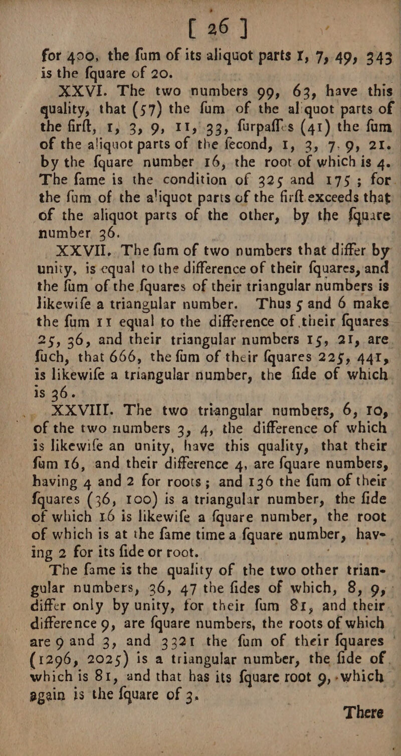 for 400, the fum of its aliquot parts 1, 7, 49, 343 is the fquare of 20. | if XXVI. The two numbers 99, 63, have this quality, that (57) the fum of the al'quot parts of the firft, 1, 3, 9, 11,32, furpaffes (41) the fum of the aliquot parts of the fecond, I, 3, 7.9, 21. by the fquare number 16, the root of which is 4. The fame is the condition of 325 and 175 ; for. the fum of the aliquot parts of the firft.exceeds that of the aliquot parts of the other, by the fquare number 36. XXVII,. The fum of two numbers that differ by unliy, is equal to the difference of their fquares, and the fum of the fquares of their triangular numbers is Jikewife a triangular number. Thus 5 and 6 make the fum 11 equal to the difference of their fquares 25, 36, and their triangular numbers 15, 21, are. fuch, that 666, the fum of their fquares 225, 441, is likewife a triangular number, the fide of which is 36. i Lx VIL. The two triangular numbers, 6, Io, of the two numbers 3, 4, the difference of which is likewife an unity, have this quality, that their fum 16, and their difference 4, are fquare numbers, having 4 and 2 for roots; and 136 the fum of their fquares (36, 100) is a triangular number, the fide of which 16 is likewife a fquare number, the root of which is at the fame time a fquare number, hav-, ing 2 for its fide or root. : ; The fame is the quality of the two other trian- gular numbers, 36, 47 the fides of which, 8, 9, differ only by unity, for their fum 81, and their . difference 9, are fquare numbers, the roots of which are 9 and 3, and 3321 the fum of their fquares © (1296, 2025) is a triangular number, the fide of. which is 81, and that has its fquare root 9, -which again is the fquare of 3. There