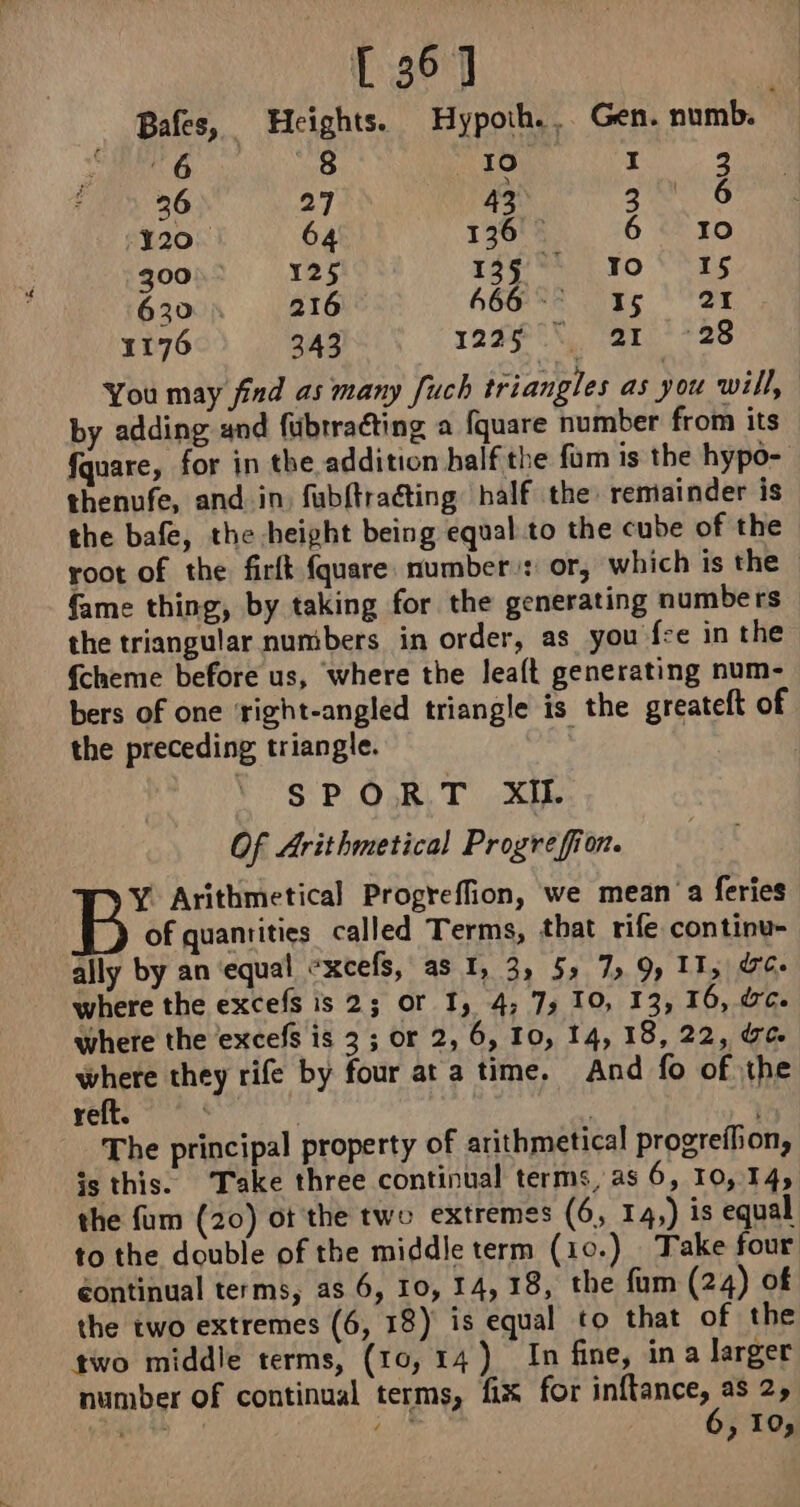 (367 Bafes, Heights. Hypoth., Gen. numb. | 6 8 10 I 2 36 27 43 za 6 20. 64 126 — 6 10 300 125 Tag MAC. To ES 630. 216 GG 15 27 1176 343 122$!) “ar? +28 You may find as many [uch triangles as you will, by adding and fubrracting a fquare number from its fquare, for in the addition half the fam is the hypo- thenufe, and in, fubftraéting half the remainder is the bafe, the height being equal to the cube of the root of the firft {quare number): or, which is the fame thing, by taking for the generating numbers the triangular numbers in order, as you fe in the {cheme before us, where the leaft generating num- bers of one ‘right-angled triangle is the greateft of the preceding triangle. , | SP Ook T the Of Arithmetical Progrefion. Y. Arithmetical Progreffion, we mean a feries of quantities called Terms, that rife continu- ally by an equal «xcefs, as I, 3, 5, 7,9, 11, dc: where the excefs is 2; or 1, 4; 7; 10, 13, 16, dc. where the excefs is 3 ; or 2, 6, 10, 14, 18, 22, Ue where they rife by four at a time. And fo of the reft. | The principal property of arithmetical progreflion, is this. Take three continual terms, as 6, 10,14, the fum (20) ot the two extremes (6, 14,) is equal to the double of the middle term (10.) Take four éontinual terms, as 6, 10, 14, 18, the fum (24) of the two extremes (6, 18) is equal to that of the two middle terms, (10,14) In fine, in a larger number of continual terms, fix for nee 25