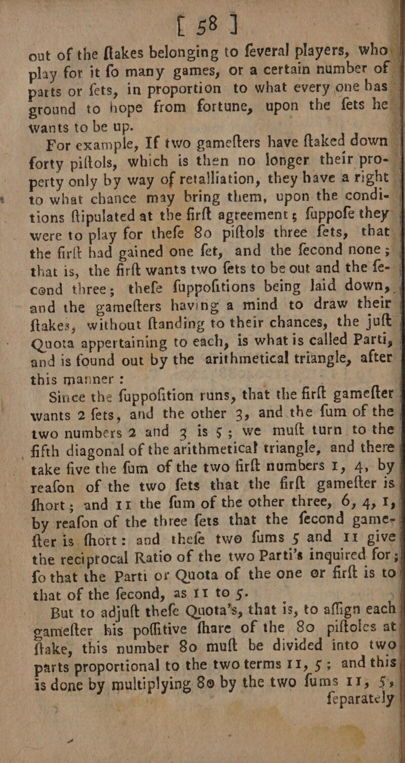 out of the flakes belonging to feveral players, who) | play for it fo many games, or a certain number of | parts or fets, in proportion to what every one bas ground to hope from fortune, upon the fets he | wants to be up. 1] For example, If two gamefters have ftaked down a forty piltols, which is then no longer their pro- | perty only by way of retalliation, they have a right A to what chance may bring them, upon the condi- | tions ftipulated at the firft agreements fuppofe they | were to play for thefe 80 piftols three fets, that | the firlt had gained one fet, and the fecond none ; | that is, the firft wants two fets to be out and the fe- cend three; thefe fuppofitions being laid down, | and the gamefters having a mind to draw their ftakes, without ftanding to their chances, the juft | Quota appertaining to each, is what is called Parti, | and is found out by the arithmetical triangle, after) this manner : : | Since the fuppofition runs, that the firft gamefter wants 2 fets, and the other 3, and the fum of the) two numbers 2 and 3 is 5; we muft turn to the, _ fifth diagonal of the arithmetical triangle, and there, take five the fam of the two firft numbers 1, 4, by, reafon of the two fets that the firft gamefter is, fhort; and 1x the fum of the other three, 6, 4, I,/ by reafon of the three fets that the fecond game: fter is fhort: and thefe two fums 5 and 11 give the reciprocal Ratio of the two Parti’s inguired for ; fo that the Parti or Quota of the one or firft is to] that of the fecond, as 11 to5. | But to adjuft thefe Quota’s, that is, to aflign each! gamelter his poflitive fhare of the 80 piftoles at) ftake, this number 80 muft be divided into two parts proportional to the two terms II, 5; and this, is done by multiplying 80 by the two fums 11, 5,1 ‘ PY feparately.