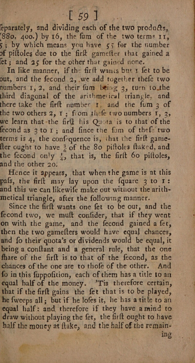 BUDO EES oc eparately, and dividing each of the two produéts, 880, 400.) by 16, the fum of the two terms 11, 5; by which means you have 55 for the number of piftoles due to the firk gamelter that gained a et; and 25 for the other that gained none. In like manner, if the fir{t wants but 1 fet to be out, and the fecond 2, .we add together thefe two numbers 1,2, and their fum b@ing 2, turn to.the third diagonal of the arithmetical triangle. and there take the firft number 1, and the fum 3 of the two others 2, 1; fiom thefe two numbers 1, 3, fecond as 3 to 1; and fince the fam of thef: two terms is 4, the confrquence is, that the firft game- fter ought to have 3 of the 80 piftoles ftaked, and the fecond only +, that is, the firlt 60 piltoles, and the other 20! a Hence it appears, that when the game is at this pals, the firft may lay upon the fquare 3 to 1: and this we can likewife make out without the arith- metical triangle, after the following manner. Since the firft wants: one fet to be out, and the fecond two, we muft confider, that if they went on with the game, and the fecond gained a fet, then the two gamefters would have equal chances, and fo their quota’s or dividends would be equal, it being a conftant and a general rule, that the one fhare of the firft is to that of the fecond, as the chances of the one are to thofe of the other. And fo in this fuppofition, each of them has a title to an equal half of the money. ’Tis therefore certain, that if the firft gains the fet that is to be played, he fweeps all; but if he lofes it, he has atitle to an equal half: and therefore if they have amind to draw without playing the fet, the firft ought to have half the money at ftake, and the half of the remain- | | ing re Hs 1