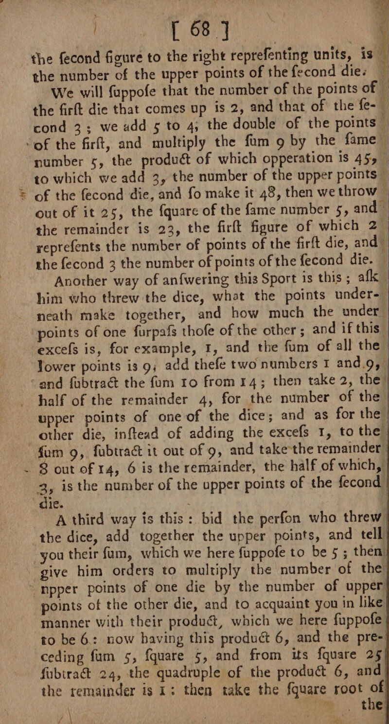 nay? 4 the fecond figure to the right reprefenting units, is the number of the upper points of the fecond dies We will fuppofe that the number of the points of the firft die that comes up is 2, and that of the fe- cond 3; we add 5 to 4; the double of the points À | ; 68 7 | \ number 5, the produét of which opperation is 45, to which we add 3, the number of the upper points — of the fecond die, and fo make it 48, then we throw © out of it 25, the fquare of the fame number 5, and. the remainder is 23, the firft figure of which 2, reprefents the number of points of the firft die, and” the fecond 3 the number of points of the fecond die. — Another way of anfwering this Sport is this ; afk him who threw the dice, what the points under-— neath make together, and how much the under’ points of one furpafs thofe of the other; and if this | excefs is, for example, 1, and the fum of all the Tower points is 9; add thefe two numbers 1 and.9, | and fubtract the fum 10 from 14; then take 2, the” half of the remainder 4, for the number of the, upper points of one of the dice; and as for the” other die, inftead of adding the excefs 1, to the fum 9, fubtraa it out of 9, and takethe remainder 3 is the number of the upper points of the fecond | 1e. : | A third way is this: bid the perfon who threw the dice, add together the upper points, and tell you their fam, which we here fuppofe to be 5 ; then. give him orders to multiply the number of the) npper points of one die by the number of upper points of the other die, and to acquaint you in like manner with their product, which we here fuppofe to be 6: now having this product 6, and the pre- ceding fum 5, fquare 5, and from its fquare 25 fubtra@ 24, the quadruple of the product 6, and the remainder is 1: then take the fquare root of te thes are 7 |