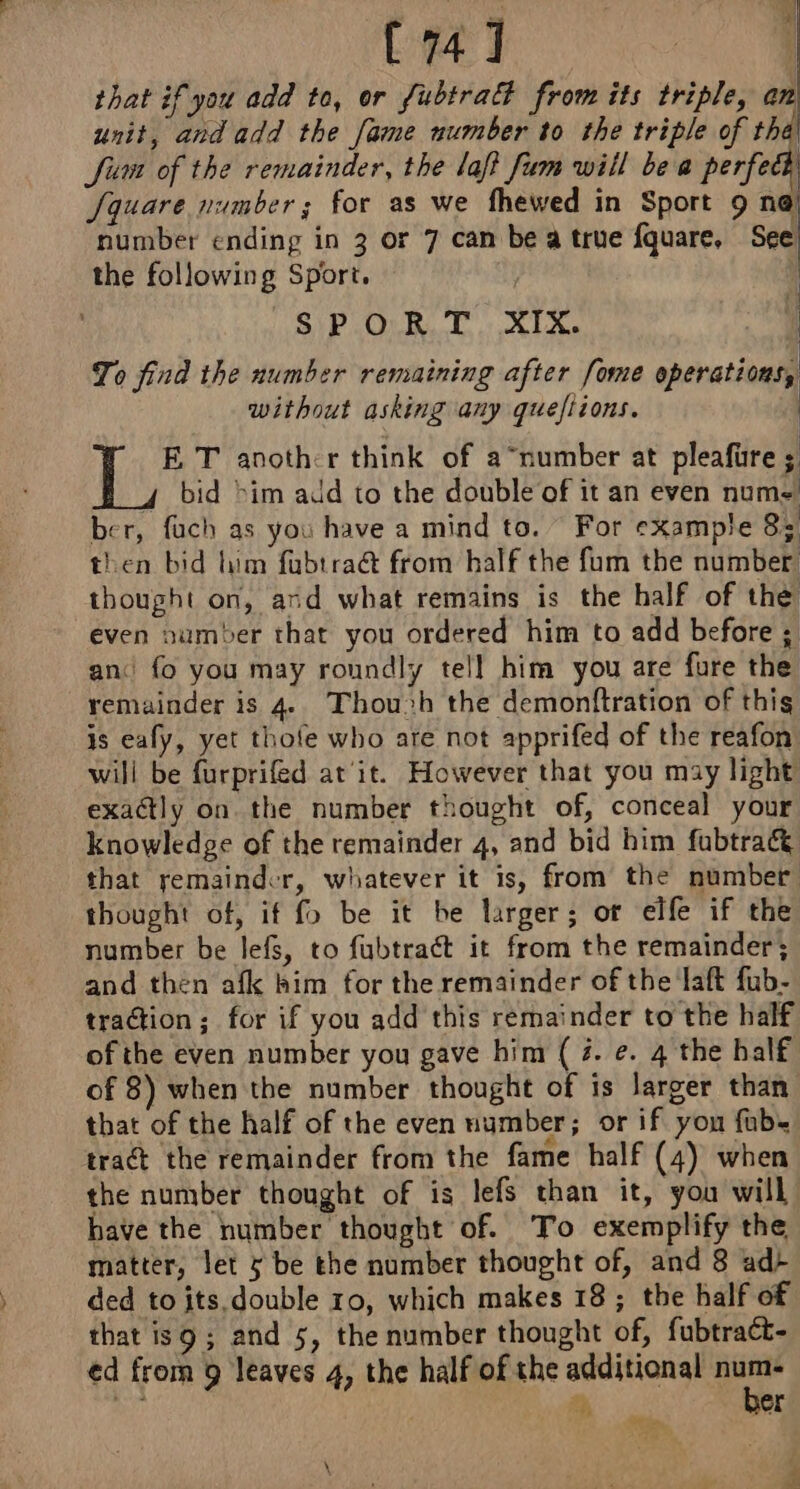 that if you add to, or Subtract from its triple, an unit, and add the fame number to the triple of tha Siem of the remainder, the laf fem will bea perfect Square number; for as we fhewed in Sport 9 ne number ending in 3 or 7 can be a true fquare, See the following Sport. | SPORT XIX. | To find the number remaining after [ome operations, without asking any queftions. E T another think of a “number at pleafüre ; 4 bid &gt;im add to the double of it an even nume ber, fuch as you have a mind to. For example 8: then bid him fubtraët from half the fum the number: thought on, and what remains is the half of the even number that you ordered him to add before ; an: fo you may roundly tell him you are fure the remainder is 4 Thou»h the demonftration of this is eafy, yet thofe who are not apprifed of the reafon will be furprifed at'it. However that you may light exactly on. the number thought of, conceal your knowledge of the remainder 4, and bid him fubtra&amp; that remainder, whatever it is, from the number thought of, if fo be it be larger; or elfe if the number be lefs, to fubtraét it from the remainder; and then afk kim for the remainder of the laft fub- traction; for if you add this remainder to the half of the even number you gave him (7. ¢. 4 the half of 8) when the number thought of is larger than that of the half of the even number; or if yon fab. tract the remainder from the fame half (4) when the number thought of is lefs than it, you will have the number thought of. To exemplify the matter, let 5 be the number thought of, and 8 ad+ ded toits double 10, which makes 18; the half of that is9 ; and 5, the number thought of, fubtraét- ed from 9 leaves 4, the half of the additional i Me À er « es