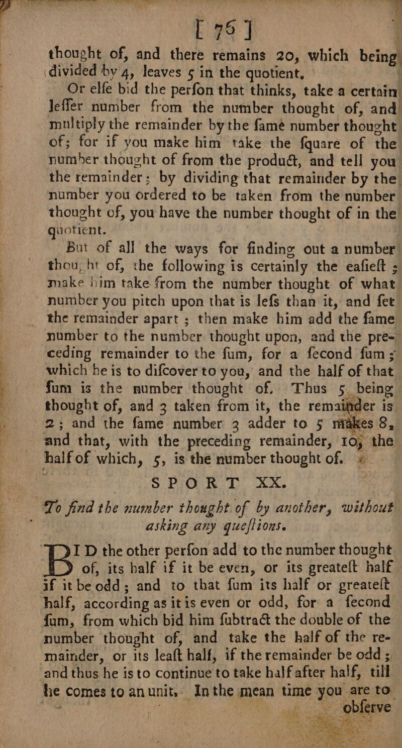 thought of, and there remains 20, which being. divided by 4, leaves 5 in the quotient, ‘ Or elfe bid the perfon that thinks, take a certain: Jeffer number from the number thought of, and multiply the remainder by the famé number thought! of; for if you make him take the fquare of the number thought of from the produ&amp;, and tell you! the remainder; by dividing that remainder by the! number you ordered to be taken from the number thought of, you have the number thought of in the quotient. But of all the ways for finding out a number thou, ht of, the following is certainly the eafieft ; make him take from the number thought of what number you pitch upon that is lefs than it, and fet the remainder apart ; then make him add the fame number to the number. thought upon, and the pre= ceding remainder to the fum, for a fecond fum : which he is to difcover to you, and the half of that fum is the number thought of, Thus 5. being thought of, and 3 taken from it, the remaiider is. 2; and the fame number 3 adder to 5 makes 8, and that, with the preceding remainder, to; the halfof which, 5, is the number thought of. « i SPORT Xx. asking any queflions. I D the other perfon add to the number thought of, its half if it be even, or its greatelt half if itbe odd; and to that fum its half or greatelt half, according as itis even or odd, for a fecond fum, from which bid him fubtraét the double of the number thought of, and take the half of the re- mainder, or its leaft half, if the remainder be odd ; and thus he is to continue to take half after half, till he comes to anunit, Inthe mean time you are to. oe ds ‘Obineve