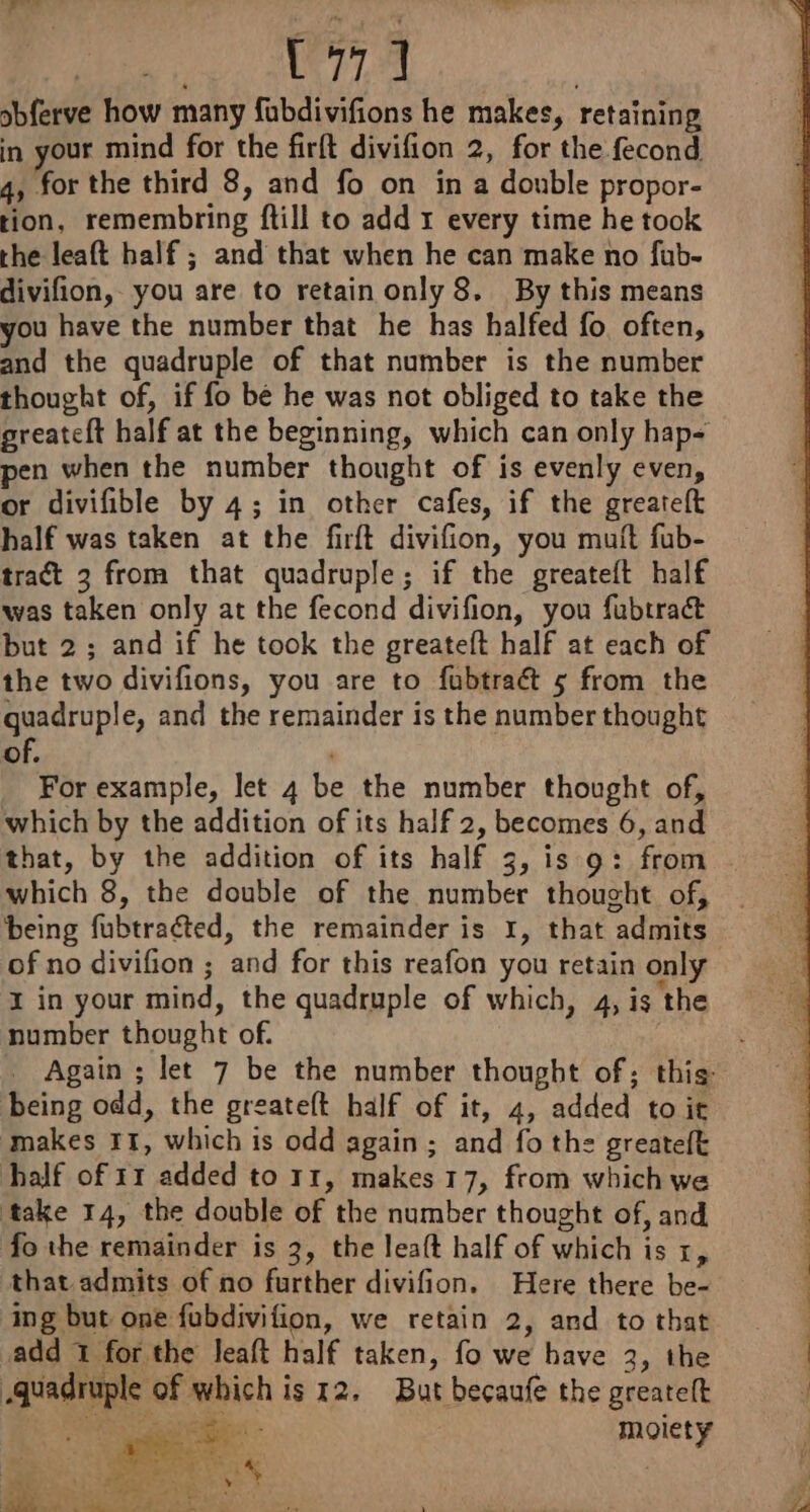 D MNT LA | sbferve how many fubdivifions he makes, retaining in your mind for the firft divifion 2, for the fecond 4, for the third 8, and fo on in a double propor- tion, remembring ftill to add 1 every time he took the leaft half ; and that when he can make no fub- divifion, you are to retain only 8. By this means you have the number that he has halfed fo often, and the quadruple of that number is the number thought of, if fo be he was not obliged to take the greateft half at the beginning, which can only hap- pen when the number thought of is evenly even, or divifible by 4; in other cafes, if the greareft half was taken at the firft divifion, you muit fub- tract 3 from that quadruple; if the greateft half was taken only at the fecond divifion, you fubtract but 2 ; and if he took the greateft half at each of the two divifions, you are to fubtraét 5 from the guadruple, and the remainder is the number thought of. For example, let 4 be the number thought of, which by the addition of its half 2, becomes 6, and that, by the addition of its half 3, is 9: from which 8, the double of the number thought of, being fubtraéted, the remainder is 1, that admits of no divifion ; and for this reafon you retain only x in your mind, the quadruple of which, 4, is the number thought of. being odd, the greateft half of it, 4, added to it makes 11, which is odd again ; and fo the greateft half of 11 added to 11, makes 17, from which we take 14, the double of the number thought of, and fo the remainder is 3, the leaft half of which is x, that admits of no further divifion. Here there be- ing but one fubdivifion, we retain 2, and to that add 1 for the leaft half taken, fo we have 3, the quadruple of which is 12. But becaufe the greatelt RAM cn : moiety