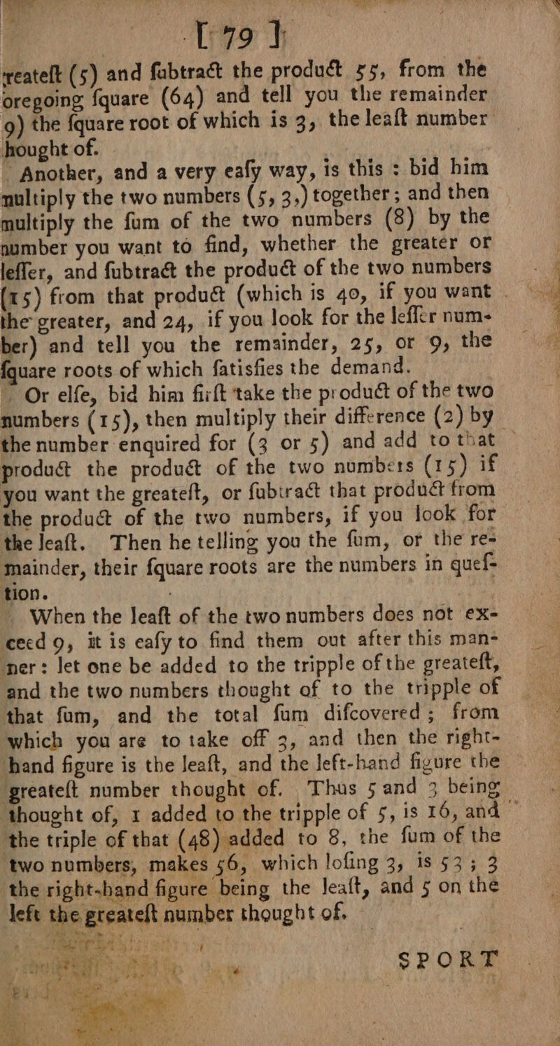 OUT reatelt (5) and fabtraét the product 55, from the oregoing fquare (64) and tell you the remainder 9) the fquare root of which is 3, the leaft number hought of. Another, and a very eafy way, is this : bid him nultiply the two numbers (5, 3,) together; and then multiply the fum of the two numbers (8) by the number you want to find, whether the greater or leffer, and fubtra&amp; the product of the two numbers (15) from that produét (which is 40, if you want — the greater, and 24, if you look for the leffer num- ber) and tell you the remainder, 25, or 9, the fquare roots of which fatisfies the demand. Or elfe, bid him firft take the product of the two numbers (15), then multiply their difference (2) by produc the produét of the two numbers (15) if you want the greateft, or fubiraét that product from the product of the two numbers, if you look for the Jeaft. Then he telling you the fum, or the re- mainder, their fquare roots are the numbers in quef- tion. _ When the leaft of the two numbers does not ex- Sees, Se See