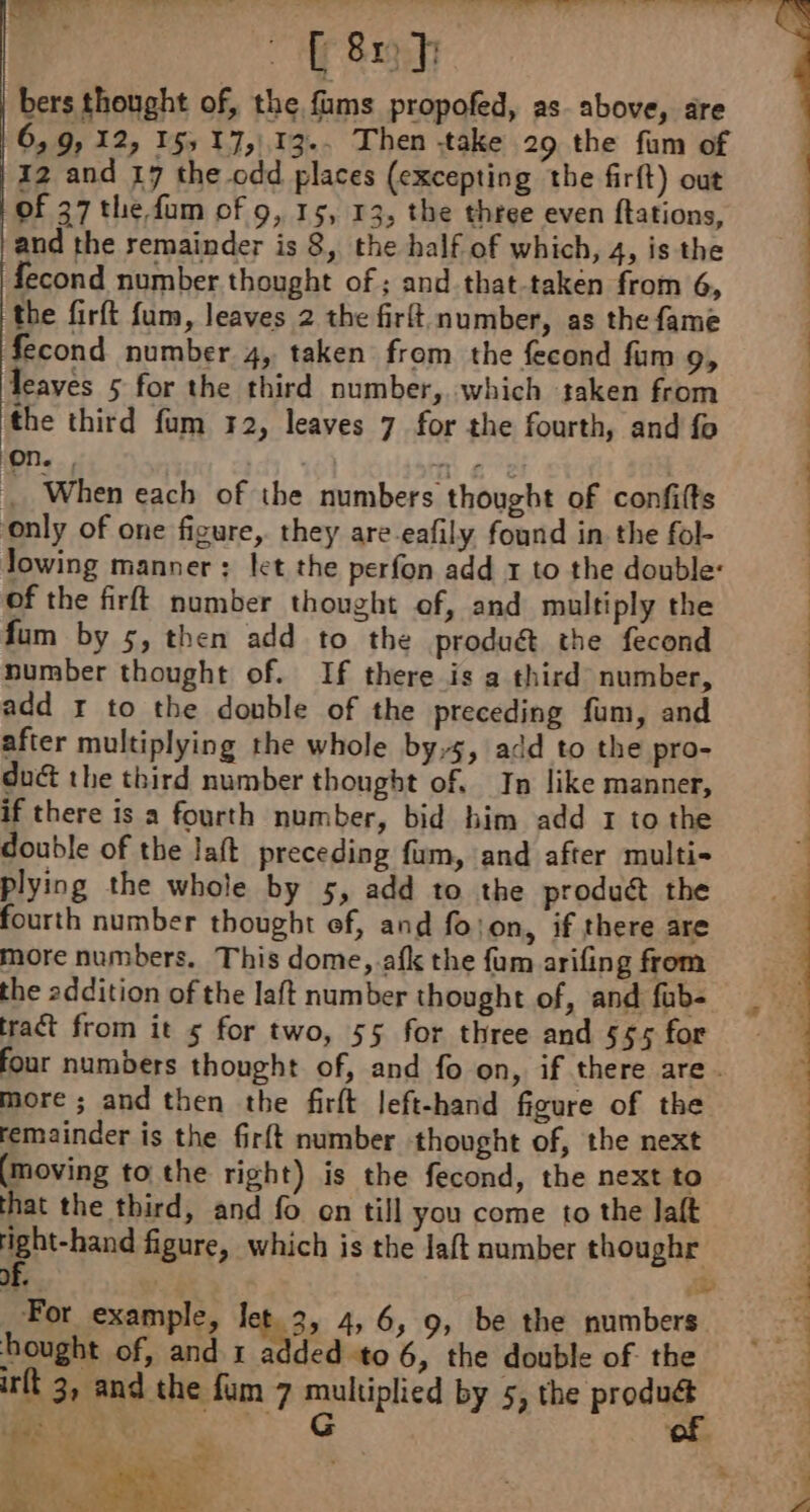 Ar bers thought of, the fams propofed, as above, are 6, 9, 12, 155 17,113. Then take 29 the fum of 12 and 17 the odd places (excepting the firft) out of 37 the fum of 9, 15, 13, the three even ftations, ‘and the remainder is 8, the half of which, 4, is the fecond number thought of; and that-taken from 6, the firft fum, leaves 2 the firft number, as the fame fecond number 4, taken from the fecond fam 9, leaves 5 for the third number, which saken from | the third fum 12, leaves 7 for the fourth, and fo | | When each of the numbers thought of confifts | only of one figure, they are-eafily found in the fol- Jowing manner : let the perfon add 1 to the double: : of the firft number thought of, and multiply the fum by 5, then add to the produét the fecond | number thought of. If there is a third number, add r to the double of the preceding fum, and after multiplying the whole by,s, add to the pro- duc the third number thought of. In like manner, if there is a fourth number, bid him add 1 to the double of the laft preceding fum, and after multi- plying the whole by 5, add to the product the fourth number thought ef, and fojon, if there are more numbers. This dome, afk the fum arifing from the addition of the laft number thought of, and fub- | re tract from it 5 for two, 55 for three and 5ssfor four numbers thought of, and fo on, if there are. more ; and then the firft left-hand figure of the remainder is the firft number thought of, the next (moving to the right) is the fecond, the next to that the third, and fo en till you come to the lalt | figure, which is the Jaft number thoughr of. à | a R 7 4 £ For example, let. 3, 4, 6, 9, be the numbers hought of, and x added to 6, the double of the irft 3, and the fum 7 multiplied by 5, the produét tae: