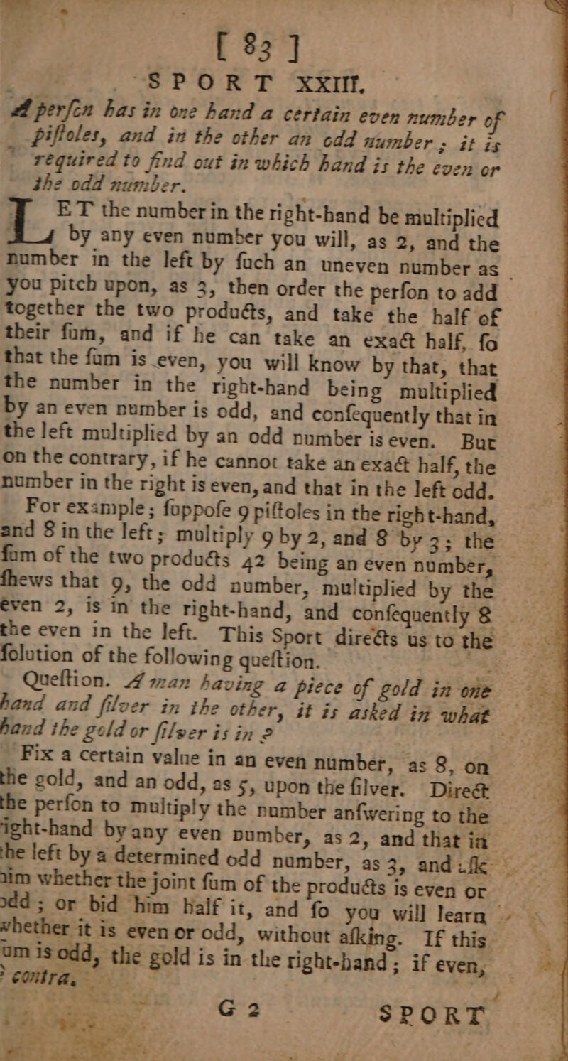 [ 83 ] | SPORT XXII. A perfin bas in one hand a certain even number of Dilloles, and in the other an cdd number 3 at is © required to find out in which hand is the even or the odd number. q ET the number in the right-hand be multiplied é by any even number you will, as 2, and the you pitch upon, as 3, then order the perfon to add together the two produéts, and take the half of their fam, and if he can take an exact half, fo that the fam is even, you will know by that, that the number in the right-hand being multiplied by an even number is odd, and confequently that in the left multiplied by an odd number is even. Bur on the contrary, if he cannot take an exaG half, the number in the right is even, and that in the left odd. For example; fuppofe 9 piftoles in the right-hand, and 8 in the left; multiply 9 by 2, and 8 by 3; the fhews that 9, the odd number, multiplied by the folution of the following queftion. hand the gold or filver is in 2 Fix a certain value in an even number, as 8, on the gold, and an odd, as 5; upon the filver. Direg&amp; the perfon to multiply the number anfwering to the ight-hand by any even pumber, as 2, and that in im whether the joint fm of the produéts is even or add; or bid him Half it, and fo you will learn whether it is even or odd, without afking. If this umisodd, the gold is in the right-hand ; if even, CONTA, | ~*~