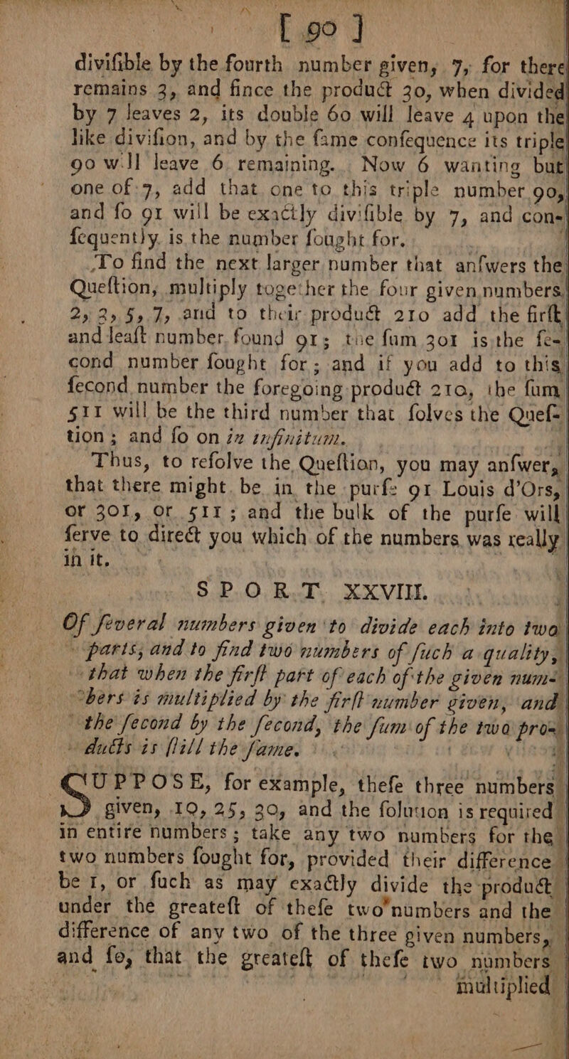 DATES | divifible by the fourth number given, 7, for there remains 3, and fince the product 30, when divided by 7 leaves 2, its double 60 will leave 4 upon the! like divifion, and by the fame confequence its triple| 90 wJI leave 6 remaining. Now 6 wanting but one of 7, add that one to this triple number 90, and fo 91 will be exactly divifible by 7, and cons} fequent}y. is the number fought for. 4 To find the next larger number that anfwers the! Queftion, multiply together the four given numbers} 25 2» 59.7, aud to their produ@ 210 add the firtk| and leaft number, found 91; tue fam 301 is the fe cond number fought for; and if you add to this, fecond number the foregoing produét 210, the fum| 511 will be the third number that folves the Que: tion ; and fo on iz infinitum. au Thus, to refolve the Queftion, you may anfwer, | that there might. be in the purf: g1 Louis d’Ors, | or 301, Or 511; and the bulk of the purfe will! ferve to direct you which of the numbers was really in it, | ki SPORTS, NECVIIL Of feveral numbers given ‘to divide each into iwa | + paris; and to find two numbers of fuch a quality, | that when the firft part of each of the given num bers is multiplied by the firlt number given, and | the fecond by the fecond, the fum of the twa pro= | + dudfs is [lill the fame. | (el UPPOSE, for example, thefe three numbers | given, 10,25, 20, and the foluuon is required | in entire numbers ; take any two numbers for the | two numbers fought for, provided their difference | be 1, or fuch as may exactly divide the produ | under the greateft of thefe two/numbers and the | difference of any two of the three given numbers, | and fe, that the greateft of thefe two numbers |