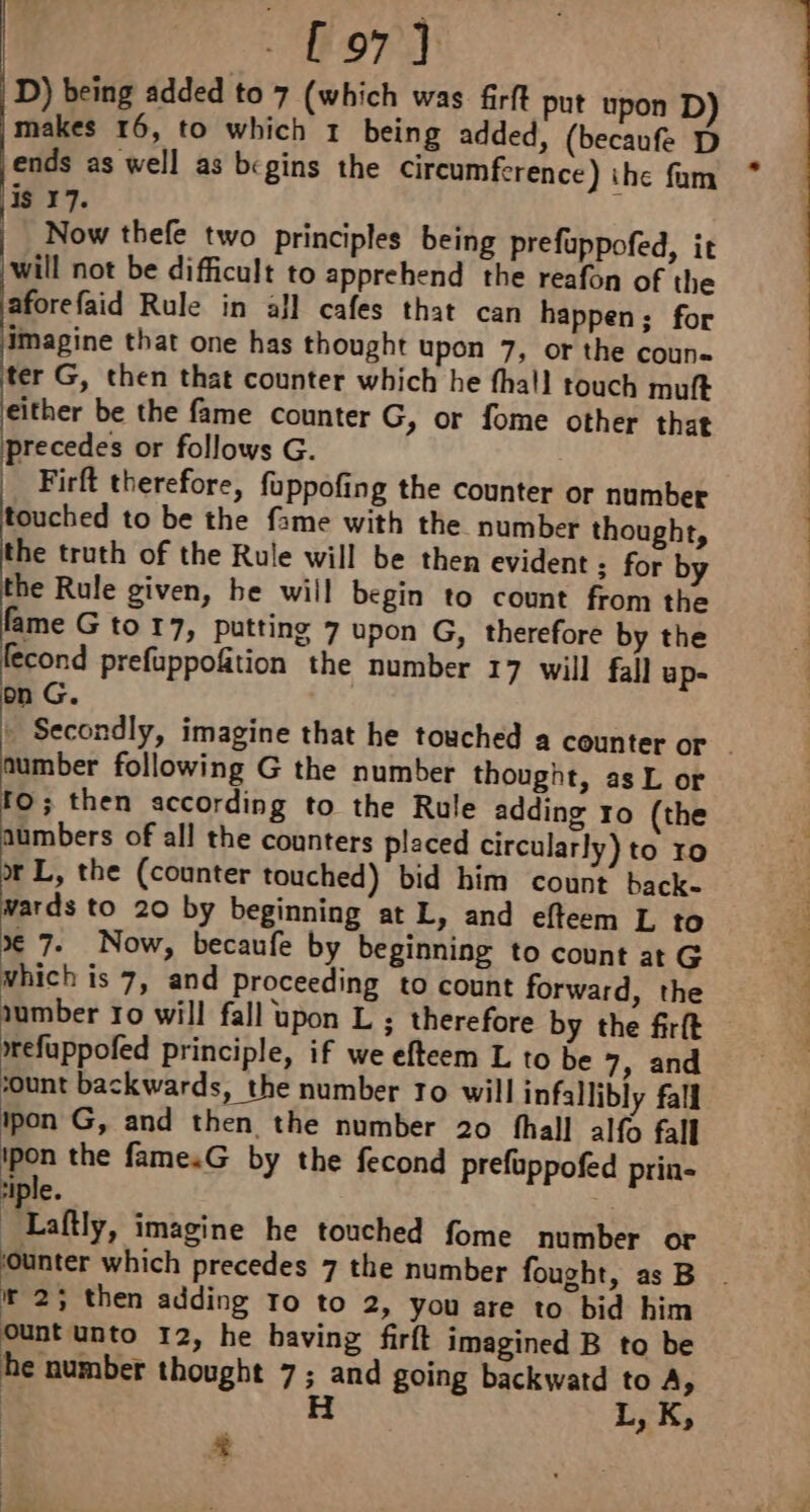 £97] D) being added to 7 (which was firft put upon D) makes 16, to which 1 being added, (becaufe D ends as well as begins the circumference) the fam is 17. Now thefe two principles being prefuppofed, it will not be difficult to apprehend the reafon of the aforefaid Rule in all cafes that can happen; for Imagine that one has thought upon 7, or the coun ter G, then that counter which he fhall touch muft either be the fame counter G, or fome other that precedes or follows G. . | Firft therefore, fuppofing the counter or number touched to be the fame with the number thought, the truth of the Rule will be then evident : for by the Rule given, he will begin to count from the fame G to 17, putting 7 upon G, therefore by the fecond prefuppofition the number 17 will fall up- on G. t Secondly, imagine that he touched a counter or number following G the number thought, as L or fo; then according to the Rule adding ro (the aumbers of all the counters placed circularly) to ro or L, the (counter touched) bid him count back- wards to 20 by beginning at L, and efteem L to x 7. Now, becaufe by beginning to count atG which is 7, and proceeding to count forward, the mwefuppofed principle, if we efteem L to be 7, and ‘ount backwards, the number 10 will infallibly fall ipon G, and then the number 20 fhall alfo fall ipon the famesG by the fecond prefuppofed prin- tiple. 2 Laftly, imagine he touched fome number or : à +R ir 2; then adding ro to 2, you are to bid him cunt unto 12, he having firft imagined B to be he number thought 7; and going backwatd to A &gt; : H L, K, + * ee See ee ee