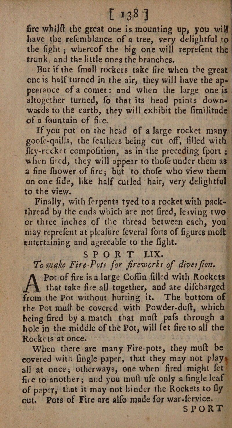 | fire whilft the great one is mounting up, you wilf | have the refemblance of a tree, very delightful 0 the fight; whereof the big one will reprefent the trunk, and the little ones the branches. But ifthe {mall rockets take fire when the great oneis half turned in the air, they will have the ap=\ pesrance of a comet: and when the large one is” altogether turned, fo that its head paints down- watds to the cath they will exhibit the nine : of a fountain of fire. If you put on the head of a taro rocket man goofe-quills, the feathers being cut off, filled with fky-recket compofition, as in the preceding fport ; when fired, they will appear to thofe under them as a fine tows of fire; but to thofe who view them on one fide, like half curled hair, very delightful to the view. _ Finally, with ferpents tyed to a rocket with pack= thread by the ends which are not fired, leaving two or three inches of the thread between each, you may reprefent at pleafure feveral forts of figures mole entertaining and agreeable to the fight. | SPORT LIX. To make Fire-Pots for fireworks of diver fion. Pot of fire is a large Coffin filled with Rockets” that take fire all together, and are difcharged fromthe Pot without hurting it. The bottom of the Pot mutt be covered with Powder-duft, which being fired by a match that muft pafs through a. hole in the middle of the Pot, will fet fire to all thee Rockets at once. When there are many Fire-pots, they muft bet k covered with fingle paper, that they may not cl all at once; otherways, one when fired might fet fire to another ; and you mutt ufe only a fingle leaf of paper, that it may not binder the Rockets to fly — out. Pots of Fire are alfo made for war-fervice. SPORT.