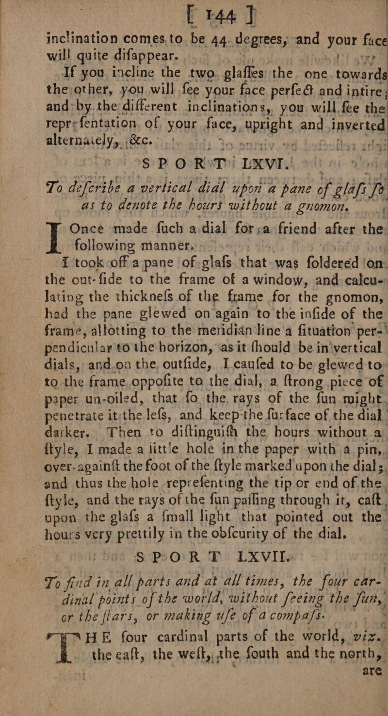 [ 1447 | inclination comes. to. be 44- degrees, and Rok face will quite difappear. og If you incline the two. glaffes: the. one. ona the other, you will fee your face perfe@ and intire. and'by.the different inclinations, you will fee the reprefentation. of YOUE atcha aE and inverted alternately, ,&amp;c. : A $PO R Ti LXVT.. To deferibe a vertical dial upon a pane of glafi Ry as to denote the ours without 4 gnomon. y ns [tas À Once made fuch a dial for, a friend: after the: following manner. | I took off a pane of Re that. was foldered on: the out-fide to the frame of a window, and calcu Jatiog the thicknefs of the frame for the gnomon, had the pane glewed on again to the infide of the frame, allotting to the meridian line a fituation per-' Bendicular to the horizon, ‘as it fhould be in'vertical dials, and,on the, outfide, Tcaufed to be glewed to to the frame, oppofite to the dial, a ftrong piece of paper un-oiled, that fo the, rays of the fun might. penetrate it: i lefs, and keep'the fu; face of the dial darker. Then to diftinguifh the hours without a ftyle, I made a little hole in the paper with a pin,. over: pant the foot of the ftyle marked upon the dials, and thus the hole reprefenting the tip or end of the. ftyle, and the rays of the fun pafling through it, cat, upon the glafs a {mall light that pointed out the hours very prettily in the obfcurity of the dial. SPOR T LXVII. To find in all parts and at all times, the four care dinal points. of the world, without ‘feeing the hie or the flars, or making ufe of a compafs. TD's four cardinal parts of the world, vide the eaft, the welt,,, the fouth and the north, are ti