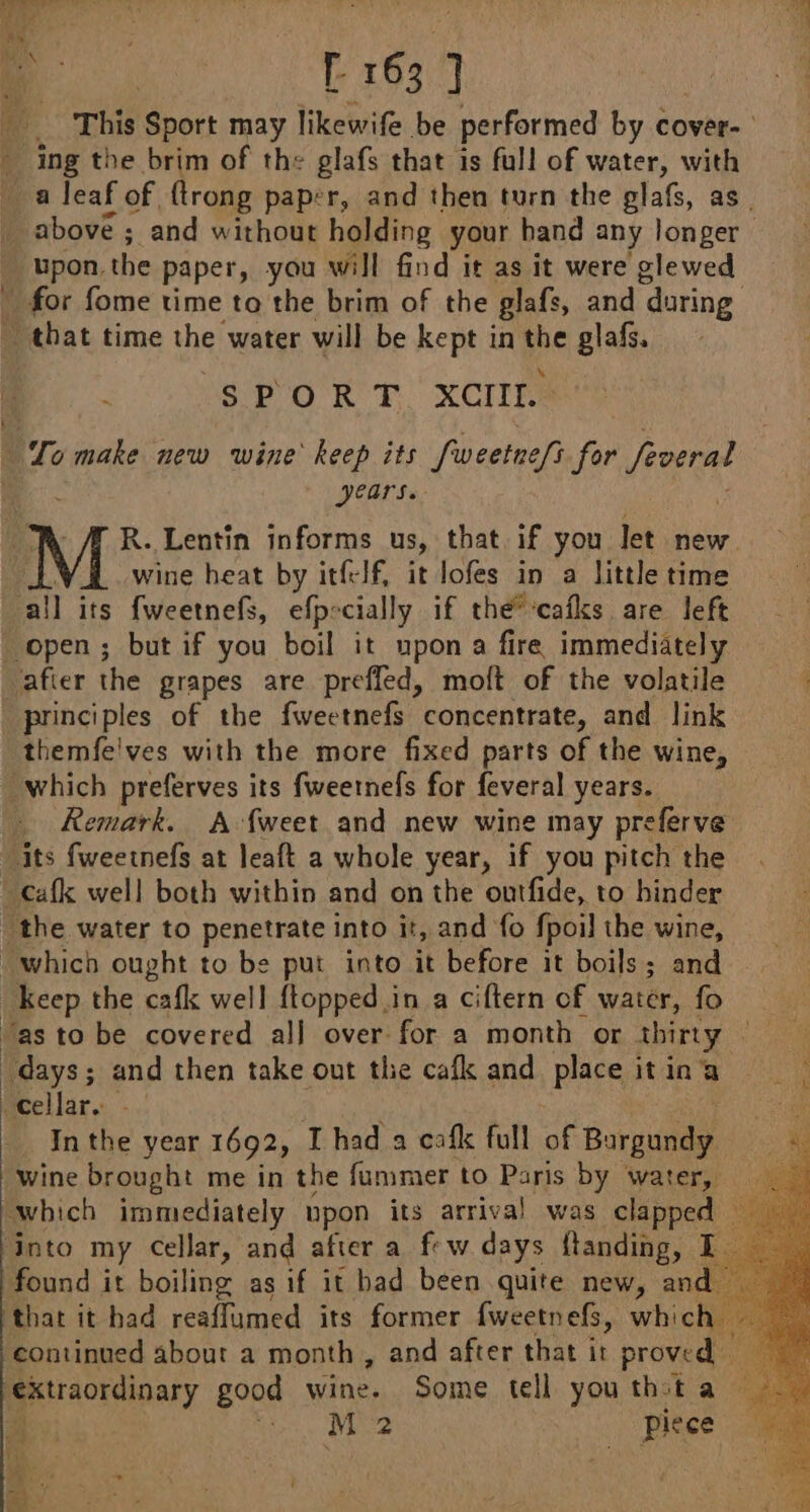 … This Sport may likewife be performed by cover- ing the brim of the glafs that is full of water, with a leaf of, {trong paper, and then turn the glafs, as above ; and without holding your hand any longer — upon, the paper, you will find it as it were glewed _ for fome time to the brim of the glafs, and during … that time the! water will be kept in the glafs. SPORT XCIIL. To make new wine keep its fweetne/i for froeral years. R. Lentin informs us, that if you let new. LL wine heat by itfelf, it lofes in a little time all its fweetnefs, efpecially if thé cafks are left open ; but if you boil it upon a fire immediately afier the grapes are prefled, moft of the volatile principles of the fweetnefs concentrate, and link themfe'ves with the more fixed parts of the wine, “which preferves its fweernefs for feveral years. - Remark. A {weet and new wine may preferve ‘its fweetnefs à leaft a whole year, if you pitch the .cafk well both within and on the ontfide, to binder the water to penetrate into it, and fo fpoil the wine, which ought to be put into it before it boils; and Keep the cafk well {topped in a ciftern of water, fo “as to be covered all over for a month or thirty days; and then take out the cafk and place it in a cellar. - In the year 1692, Thad a cafk full of Bareande wine brought me in the fummer to Paris by water, which immediately upon its arrival was clapped ‘Into my Cellar, and after a few days ftanding, | found it boiling as if it had been quite new, an that it had reaffumed its former fweetnefs, whic. continued about a month, and after that it proved — extraordinary good wine. Some tell youthsta — See ee Piece 4