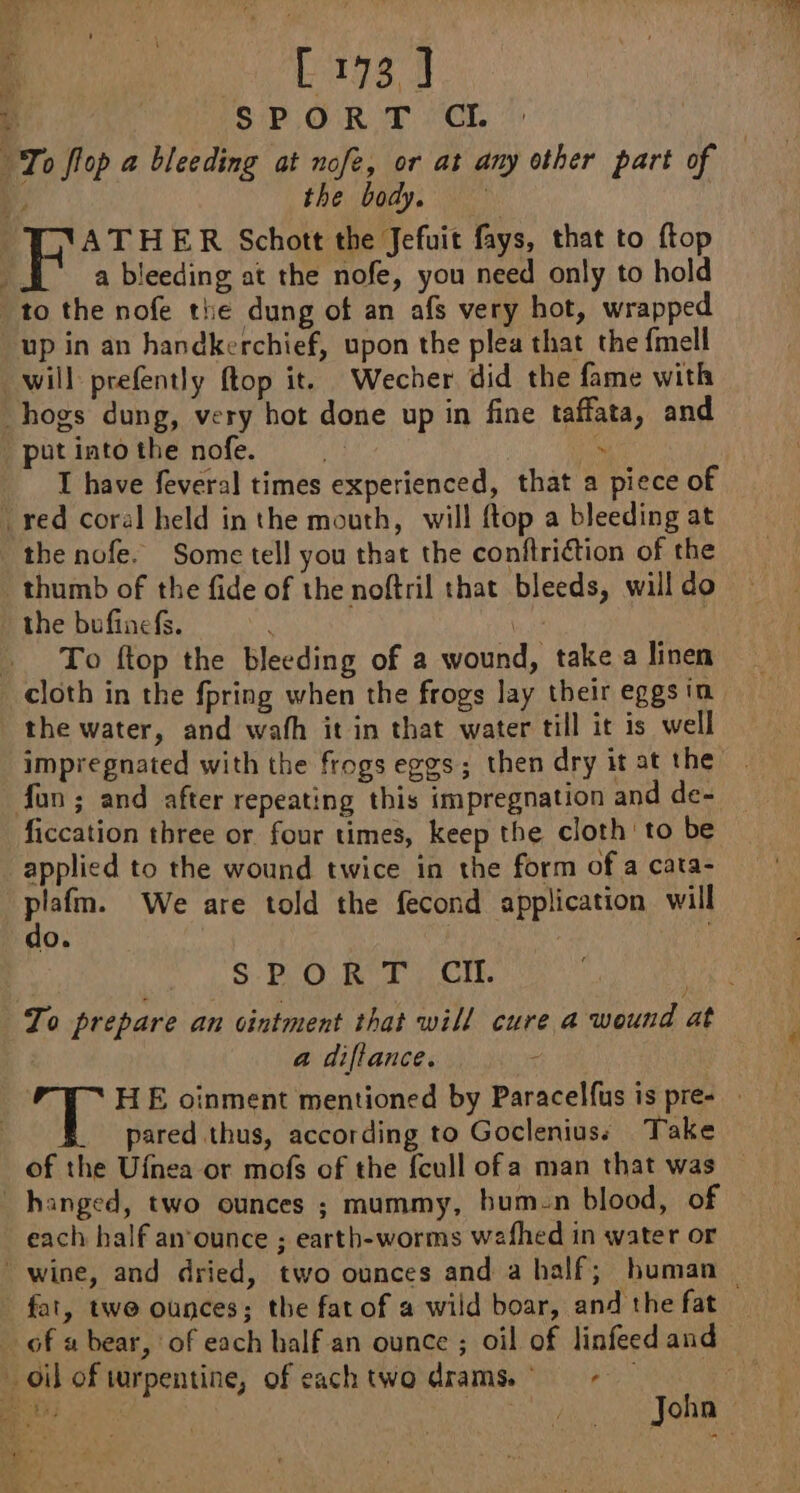 &gt; aaa ie [173] ive à SPORT CI. | To flop a bleeding at nofe, or at any other part of ¥ the body, ATHER Schott the Jefuit fays, that to ftop ; a bleeding at the nofe, you need only to hold “to the nofe the dung of an afs very hot, wrapped up in an handkerchief, upon the plea that the fmell . will prefently ftop it. Wecher did the fame with hogs dung, very hot done up in fine taffata, and putintothe nofe. . I have feveral times experienced, that a piece of red coral held in the mouth, will ftop a bleeding at the nofe. Some tell you that the confiriétion of the thumb of the fide of the noftril that bleeds, will do the bufinefs. À | … To ftop the bleeding of a wound, take a linen cloth in the fpring when the frogs lay their eggs in the water, and wath it in that water till it is well impregnated with the frogs eggs; then dry it at the fun ; and after repeating this impregnation and de- ficcation three or four times, keep the cloth to be applied to the wound twice in the form of a cata- hae We are told the fecond application will O. §- PO R'T ; CI. To prepare an ointment that will cure a wound at ¥ a dillance. ; OL, HE oinment mentioned by Paracelfus is pres - | pared thus, according to Gocleniuss Take of the Ufnea or mofs of the {cull ofa man that was hanged, two ounces ; mummy, bum-n blood, of each half an ounce ; earth-worms wafhed in water or “wine, and dried, two ounces and a half; human — fat, twe ounces; the fat of a wild boar, and the fat _ _ of « bear, of each half an ounce ; oil of linfeed and oil of turpentine, of each two drams, . a Le John