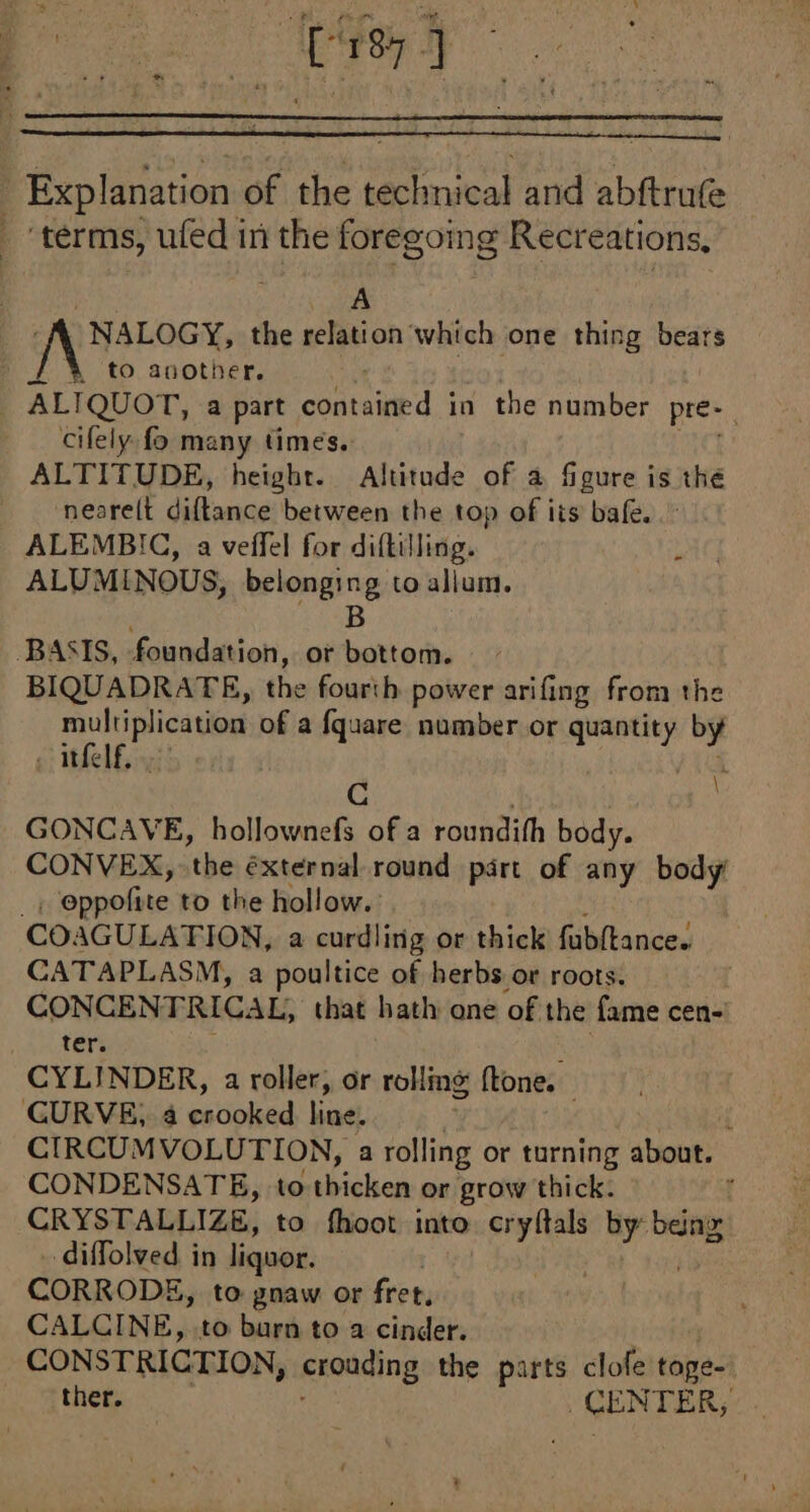 [re] Explanation of the technical and abftrufe ‘terms, ufed in the foregoing Recreations, A NALOGY, the relation which one thing bears / à to another. _ ALTQUOT, a part contained in the number pre- cifely fo many times. ALTITUDE, height. Altitude of à figure is thé neasrelt diltane between the top of its bafe. ALEMBIC, a veffel for diftilling. ALUMINOUS, belonging to allum. B BASIS, foundation, or bottom. BIQUADRATE, the: fousih power arifing from the multiplication of a fquare number or quantity by . itfelf, | À à | GONCAVE, hollownefs of a roundifh body. CONVEX, ‘the éxternal. round part of any body eproñte to the hollow. COAGULATION, a curdling or thick fubftance. CATAPLASM, a poultice of herbs or roots. CONGENTRICAL, that hath one of the fame cen- ter. CYLINDER, a roller, or rolling ftone. CURVE, 4 esdoked line, 1 CIRCUMVOLUTION, a rolling or turning about. CONDENSATE, to thicken or grow thick. : CRYSTALLIZE, to fhoot into -cryfals by bang: diffolved in liquor. | CORRODE, to gnaw or fret, CALCINE, to barn to a cinder. | CONSTRICTION, crouding the parts clofe tone: ther. CENTER, S