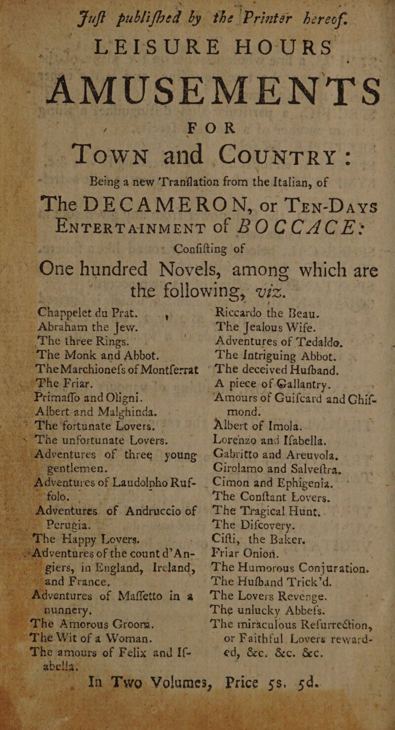 braham the Jew. he three Rings. ” he Monk and Abbot. The Marchionefs of Montferrat Ke he Friar. © Prima and Oligni. Albert and Malghinda. i e fortunate Lovers. - he de Lovers. PES PENSE Or ea wee oN 4 ae rl | Riccardo the Beau. The Jealous Wife. Adventures of Tedaldo. The Intriguing Abbot. mond. Albert of Imola. Lorenzo and Ifabella. Gabritto and Areuvola. Girolamo and Salvettra, The Conftant Lovers, The Tragical Hunt. - The Difcovery. The Humorous Conj uration. The Lovers Revenge. The unlucky Abbefs. The miraculous Refurrection, or Faithful Lovers reward- ed, &amp;e. &amp;c. &amp;c. d.. iJ eae p A Ss - à £