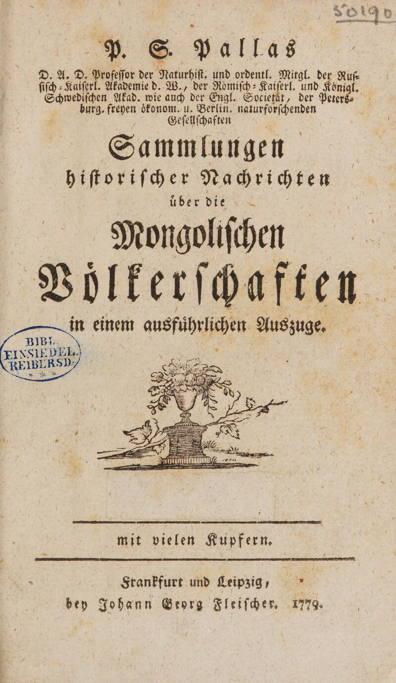 3 A 4 1 | } Bun 2 851 . 1 . S. pallas D. A. D. Profeſſor der Naturhiſt. und ordentl. Mitgl. der Rufe ſiſch⸗Kaiſerl. Akademie d. W., der Römiſch⸗Kaiſerl. und Königl. Schwediſchen Akad. wie auch der Engl. Societaͤt, der Peters⸗ burg. freyen oͤkonom. u. Berlin. natürforſchenden f Geſellſchaften Sammlungen hiſtoriſcher Nachrichten uͤber die N Mongolifihen worterfgaften. in einem ausführlichen Auszuge. 317 DE 1 | EINSIE RE ER 5 4 9 — — u ann 2 ———— Bee ern — 2 2 1225 \ = e EU = mit vielen Kupfern. . U re Frankfurt und Leipzig, bey Johann Georg Fleiſcher. 1779.