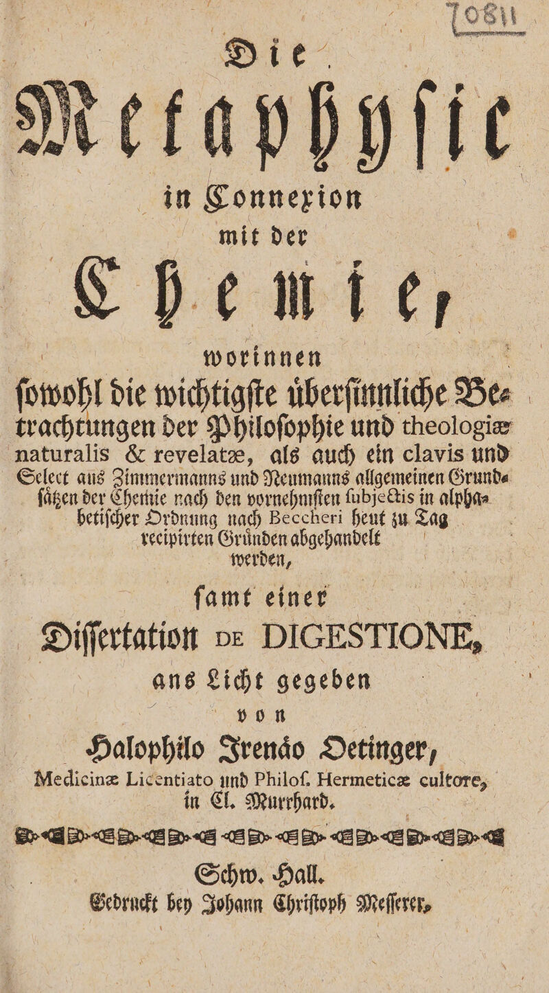 Le“ .‘ tetapdgfic in Eonnerion. mit der Wi. Shenier worinnen ft die wichtigfte uberfinnliche Ber | trachtungen der Philofophie und theologir naturalis &amp; revelate, als aud) ein clavis und Selert aus Zimmermanns und Neumanns allgemeinen Grunde ni: der Sherttie nach den vornehnften fubjetis in alpha= betiicher Ordnung nad) Beccheri heut zu Tag ‚recipirten SründenabgehandelE werden, famt einer Differtation DE DIGESTIONE, ans gicht gegeben »9oHR Halophilo SSrendo Detinger, Medicine Licentiato ımd Philof. Hermeticz cultore, in €. Murrhard, Aare en ED EEE Schw. Hall. Score bey Zohann Chriftoph EN