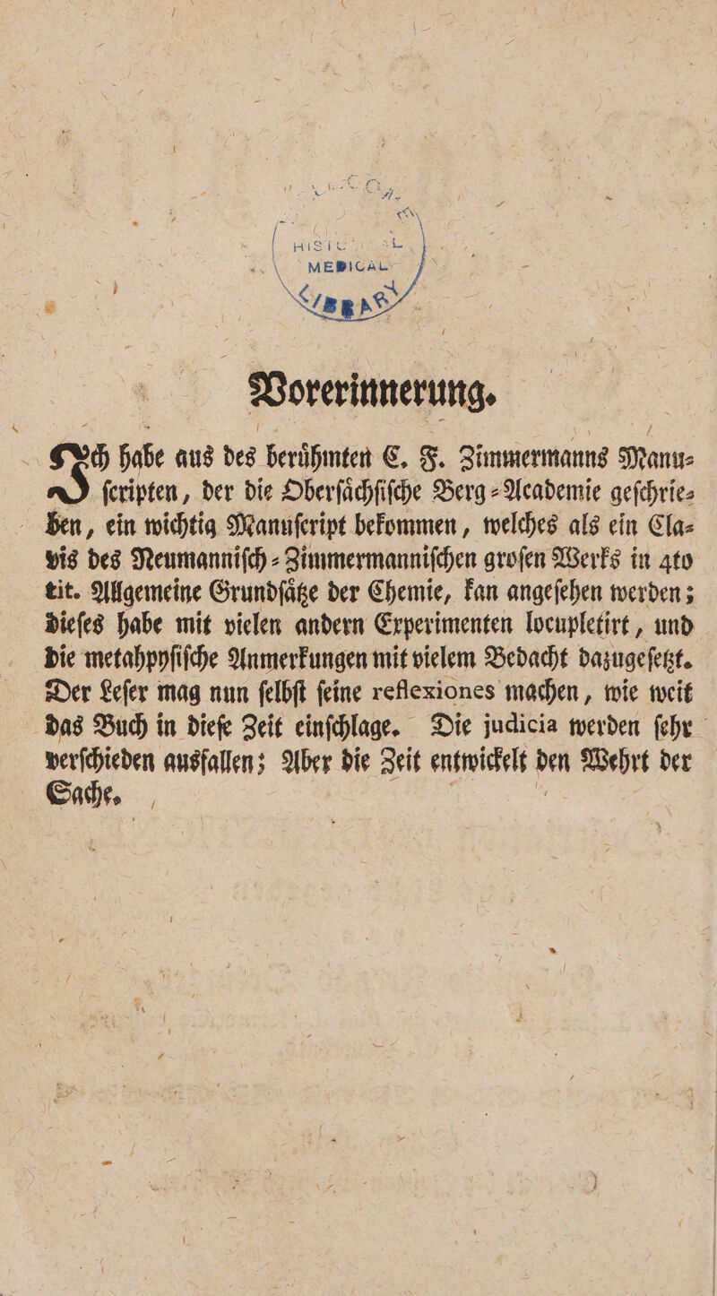 Vorerinnerung, ex Soße aus des Berüßinten €. 3. Zimmermannd Man n) feripten, der die Oberfächfifche Berg -Aeademie gefchrie&gt; yis des Neumannifch - Zimmermannifchen grofen Werks in Ato eit. Allgemeine Grundfäge der Chemie, Fan angefehen werden; diefes habe mit vielen andern Experimenten Tocuplefirt,, und bie metahppfiiche Anmerfungen mit vielem Bedacht dazugefezt. Der Lefer mag num felbft feine reflexiones machen, mie weit Das Buch) in diefe Zeit einfchlage. Die judicia werden fehr eg ausfallen; Aber die Zeit ensroichelt dem ehrt der ae |