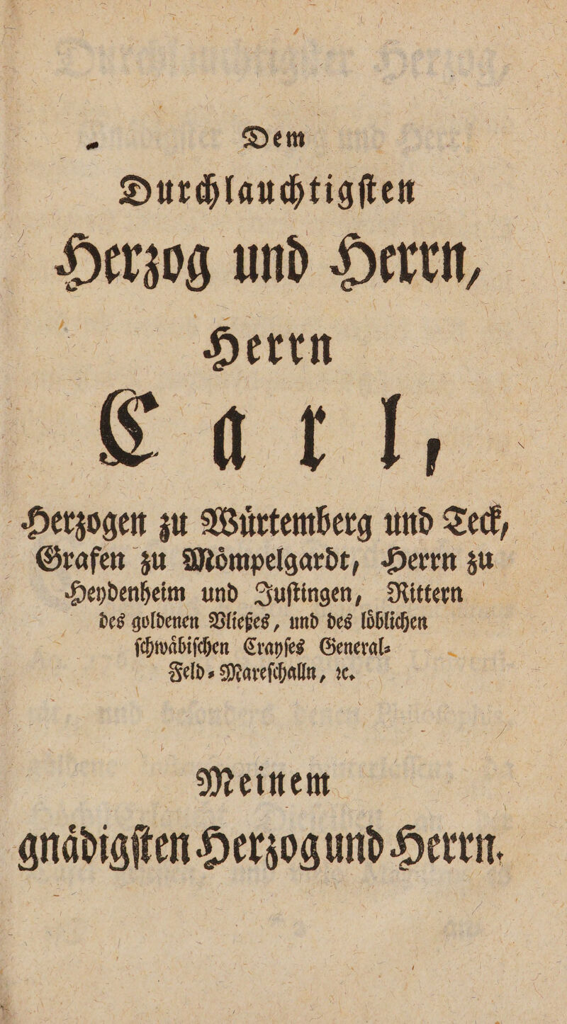 # Dem Durhlaudtigfien Herzog und Herrin, er. Den Herzogen zu Würtemberg und Ted, Grafen zu Mömpelgardt, Deren zu Seydenheim und Zuftingen, Rittern Des goldenen DVließes, und des löblichen | jchwäbifchen Cranfes General: x Ä Feld» Marefihalln, ic. | Meinem a gnädigften Herzogumd-Heren, en