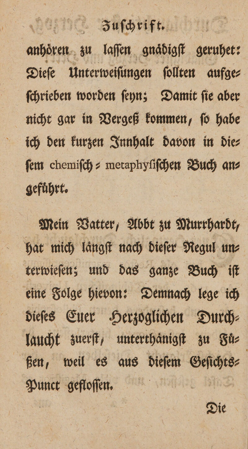 Sufhrift. anhören. zu. laflen gnädigft. gerubet: Diefe Untermeifungen follten aufge fehrieben worden feyn; Damit fie aber nicht gar in Mergeß Fommen, fo habe ich dem Furzen ISunhale davon in dies fem chemifdy » meraphyfifchen Buch ans geführt. | Mein Watter,; Abbe zu Murrhardt, | Hat mich Tängft nady Diefer Negul un; termiefen; und Das ganze Bud) ft eine Zolge hievon: Demnach lege ich diefes Euer Herzoglichen Durch Jancht suerft, unterthänigft su Sir Ben, weil es aus Diefem Sefcheer Nunct ‚gefloffen, Die