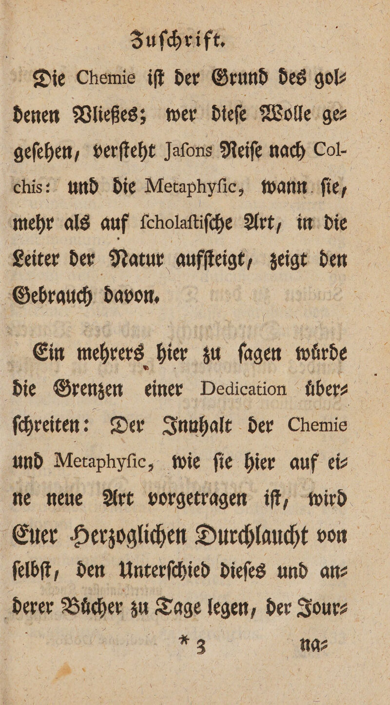 Sir Be Chemie ift der Grund de gols gefehen, verftcht Jafons Neife nach Col- chis: und. die Metaphyfic, want fer ‚mehr als auf feholaftifche Art, im die Keiter der Matur auffkeigt, zeigt .r &gt; Gebrauch) davon, | Ein mehrer Bier Pr fagen tohrde Ei Die Srengen einer Dedication. über fhreiten: Der Snuhalt - der Cheiiis | und Metaphyfic, wie fie hier auf eie ne neue Dre vorgetragen ift, wird felbft, den Unterfchied diefes und an ‚derer Bücher zu Tage legen, der Zours | i 23 na