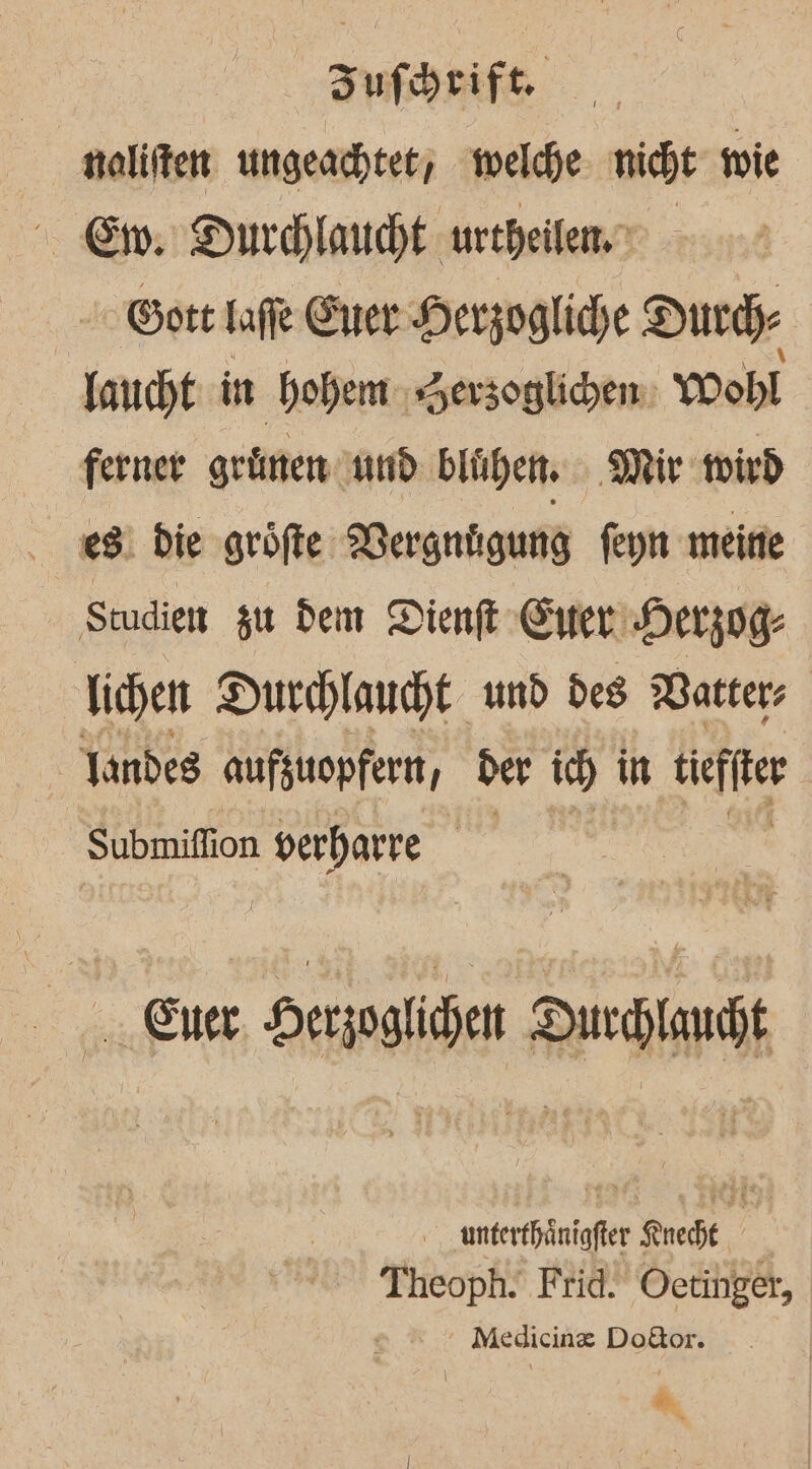 | naliften ungeachtet; welche. nicht wie Ew: Ducchlaucht urtheilenn - Gott Iafe Ener Herzogliche Durch laucht in hohem Serzoglidhem: Wohl ferner grünen nnd blühen. Mir wird 88. Die gröfte: Vergnügung feyn meine Studien zu dem Dienft Ener Herzog: lichen Durchlaucht und des Watters \ Tandes aufzuopfert, ber 1 in üeffer Submiflion verhatre | Ener, Derjoglien Ducclauht, anterthänigfter Knecht Theoph. Frid. Oetinger, Medicin® Dodor. \ &amp;
