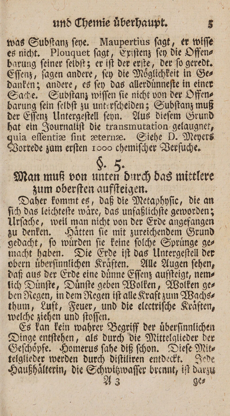 was Gubftanz feye. Maupertius fagt, er voiffe es nicht. Plouquet fagt, Eriftenz fen. die Offene barung feiner felbftz er ift der erite, Der fo geredt. Effenz, fagen andere, fen die Möglichkeit in Ges Dankenz andere, es fey das allerdinnefte in einer Gate. GSupbftanz wiffen fie nicht von der Offene barung fein felbft zu unterfcheiden; Subftanz muß der Sffenz Untergeftell feyn. Aus diefem Grund bat ein Sournalift Die transmutation. gelaugnet, quia eflentise fint eterne. Giehe D. Meyers Borrede zum erften 1000 chemifiher Verfuhe. N ee ee Man muß von unten durch dag mittlere zum oberften auffleigen. ir Daher Fommt es, daß die Metaphufic, die an fich das leichtefte ware, das unfaßlichfte geworden; Urfache, weil man nicht von der Erde angefangen zu denken. Hatten fie mit zureichendem Grund gedacht, fo würden fie Feine folche Sprünge ges macht haben. Die Erde ift dag Untergefteil der obern uberfinnlichen Kraften. Alle Augen feben, daß aus der Erde eine dünne Effenz auffteigt, nems ich Dünfte, Dünfte geben WBolken, Wolfen ges ben Degen, indem Regen ift alle Kraft zum ABad)ss tbum, Luft, Teuer, und die electrifche Keaften, welche ziehen und ftoffen. &amp;s Fan Fein wahrer Begriff der überfinnlichen Dinge entftehen, als durd) die Mittelglieder der Sefchöpfe. Homerus fahe diß fihon. Diefe Mite telglieder werden durch Diftiliren entdeckt, Chede Haußbalterin, die RER brennt, Hr Davjy 0 a