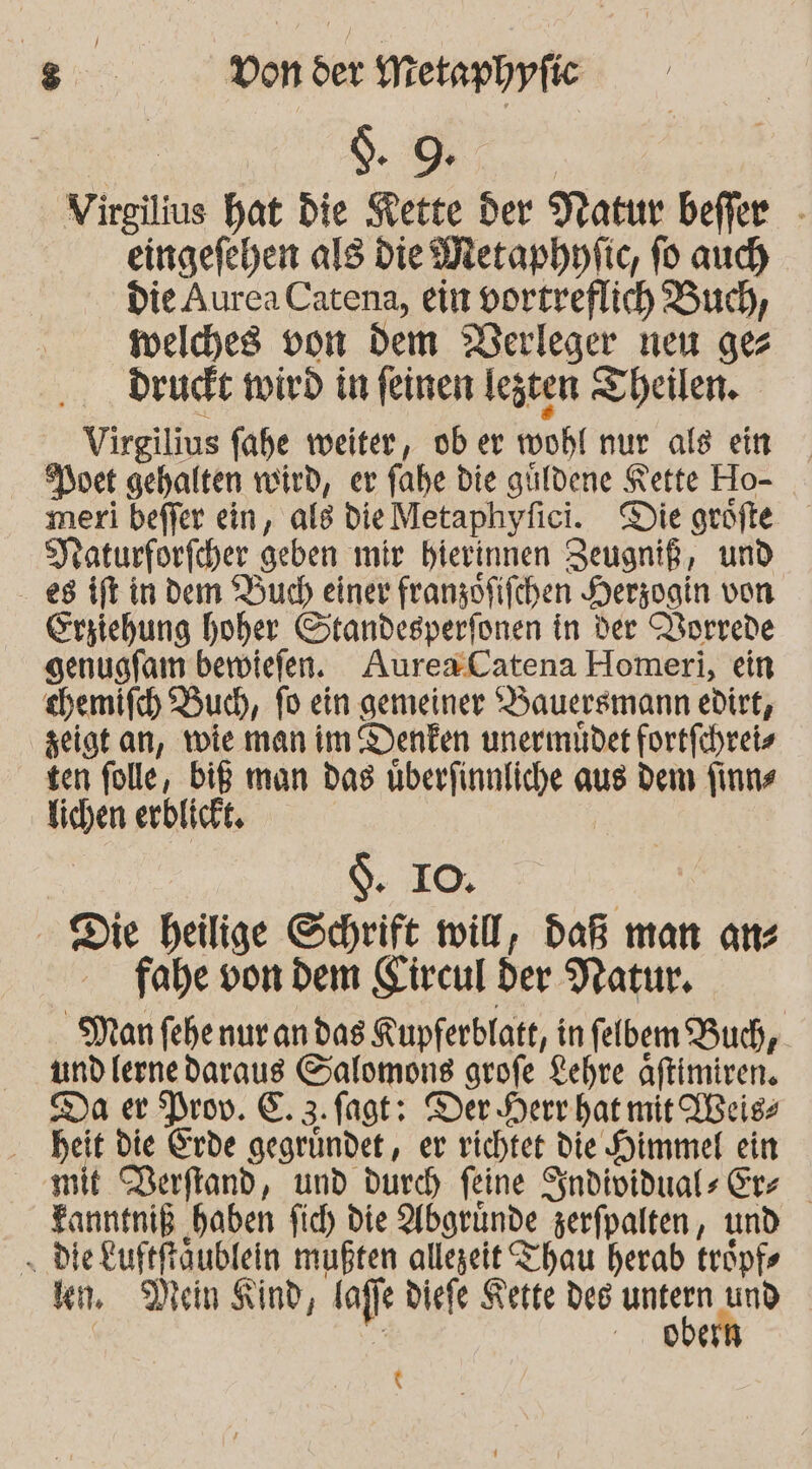 d. 9. Virgilius hat die Kette der Natur befier - eingefehen als die Metaphnfic, fo aud) Die Aurea Catena, ein vortreflich Buch, welches von dem Derleger neu ges druckt wird in feinen legten Theilen. Virgilius fahe weiter, ober wohl nur als ein vet gehalten wird, er fahe die güldene Kette Ho- meri beffer ein, als dieMetaphyfici. Die geöfte Jraturforfcher geben mir bierinnen Zeugniß, und 88 ift in dem Buch einer franzofifchen Herzogin von. Erziehung hoher Standesperfonen in der Vorrede genugfam bewiefen. AuresCatena Homeri, ein sbemifch Buch, fo ein gemeiner YBauersmann edirt, zeigt an, twie man im Denken unermüder fortfchreiz ten folle, biß man das uberfinnliche aus dem finns lichen erblickt. $. IO. | - Die heilige Schrift will, daß man anz fahe von dem Circul der Natur, Man fehenur an das KRupferblatt, in felbem Buch, und lerne daraus Salomons grofe Lehre aftimiren. Da er Drov. E. 3. fagt: Der Herr hat mit Ißeigs heit die Erde gegründet, er richtet die Himmel ein mit DBerftand, und durch feine Sndividuals Er Fanntniß ‚haben fid) Die Abgründe zerfpalten, und „ die £uftftäublein mußten allegeit Thau herab tröpfs kn. Dein Kind, laffe diefe Kette des m. and | | 008 \