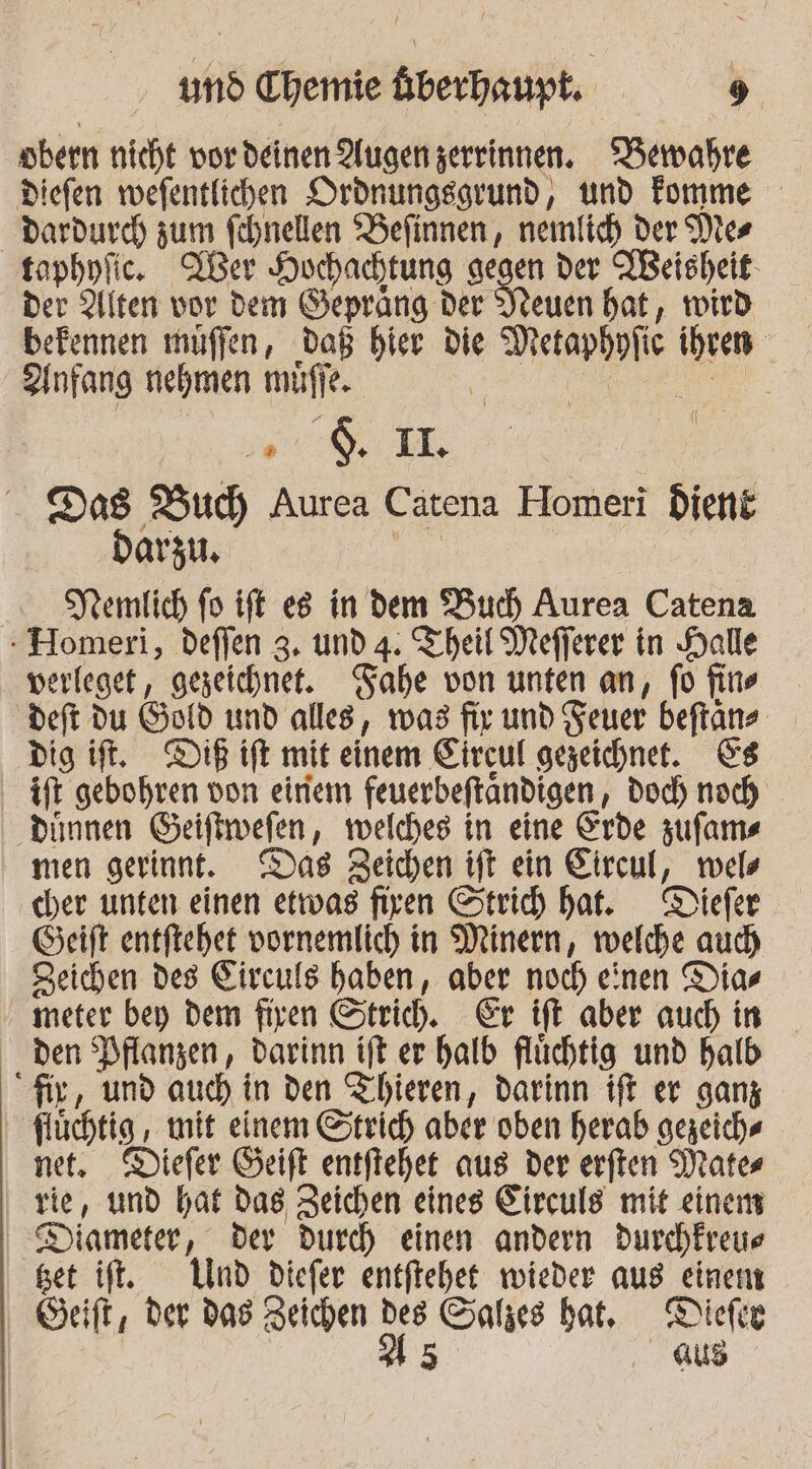 öbern nicht vor deinen Augen zerrinnen. ‘Bewahre Diefen wefentlichen Drdnungsgrund, und Fomme Dardurch zum fehnellen ‘Befinnen, nemlich der Mies taphyfic.e XUer Hochachtung aegen der NBeisheit- der 2llten vor dem Gepräng Der Vleuen bat, wird befennen muffen, daß bier die Metaphpfic ihren Zlnfang nehmen müffe. « ee ’@ $. 1I. Das Bud, Aurea Catena Homeri dient # ‚darzi | Demlich fo ift es in dem Bud) Aurea Catena - Homeri, deflen 3. und 4. Theil Mefferer in Halle verleget, gezeichnet. FTahe von unten an, fo fins deft du Gold und alles, was fir und Feuer beftans dig ift, Di ift mit einem Eircul gezeichnet. &amp;s ift gebohren von einem feuerbeftändigen, doch noch ‚dünnen Geiftwefen, welches in eine Erde zufams men gerinnt. Das Zeichen ift ein Eircul, wels cher unten einen etwas firen Strich hat. Diefer Geift entftehet vornemlich in Minern, welche aud) Zeichen des Eirculs haben, aber noch einen Dias meter bey dem firen Strich. Er ift aber auch in _ den Pflanzen, darinn ift.er halb flüchtig und halb “Air, und auch in den Tihieren, darinn ift er ganz flüchtig , mit einem Strich aber oben herab gezeich« net. Diefer Geift entfiehet aus der erften Mater rie, und hat das Zeichen eines Eirculs mit einem Diameter, der durch einen andern durchkreue get if. Und diefer entftehet wieder aus einem Seift, der das Zeichen des Salzes hat, Dicker | As aus