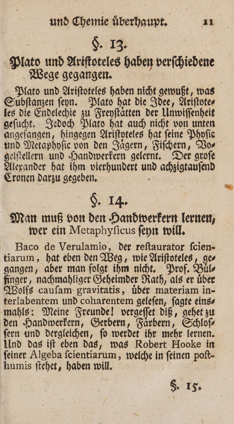 = N d. 13. AN -Plato und Ariftoteles Haben verfchiedene Mege gegangen. | R PMato und Ariftoteles haben nicht geruußt, was Cubftanzen feyn. Plato hat die Zdee, Ariftotes les Die Eindelechie zu Srepftatten der Unwiffenheit gefucht. Kedoch Dlato hat auch nicht von unten angefangen, hingegen Uriftoteles hat feine Phnfic geifellern und Handwerkern gelernt, Der grofe Aleyander hat ihm vierhundert und achzigtaufend Eronen darzu gegeben. . Er | S2, Man muß von den Handwerkern Iernen, mer ein Metaphyficus feyn will. Baco de Verulamio, der reftaurator feien-. tiarum, hat eben den Weg, roie Arifioteles, ges sangen, aber man folgt ihm nicht. Prof, Bıls finger, nachmahliger Seheimder Rath, als er über KBolfs caufam- gravitatis, über materiam in- terlabentem und coharentem gelefen, fagte eings mahls: Meine Sreunde] vergeffet DIR, gehet zu den Handwerkern, Gerbern, Tärbern, Schloß fern und dergleichen, fo werdet ihre mehr lernen. Und das ift eben dag, mas Robert Hooke in feiner Algeba feientiarum , welche in feinen poft- humis fteher, haben will, He -. $. 15: |